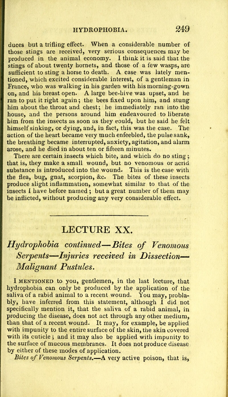 duces but a trifling effect. When a considerable number of those stings are received, very serious consequences may be produced in the animal economy. I think it is said that the stings of about twenty hornets, and those of a few wasps, are sufficient to sting a horse to death. A case was lately men- tioned, which excited considerable interest, of a gentleman in France, who was walking in his garden with his morning-gown on, and his breast open. A large bee-hive was upset, and he ran to put it right again; the bees fixed upon him, and stung him about the throat and chest; he immediately ran into the house, and the persons around him endeavoured to liberate him from the insects as soon as they could, but he said he felt himself sinking, or dying, and, in fact, this was the case. The action of the heart became very much enfeebled, the pulse sank, the breathing became interrupted, anxiety, agitation, and alarm arose, and he died in about ten or fifteen minutes. There are certain insects which bite, and which do no sting ; that is, they make a small wound, but no venomous or acrid substance is introduced into the wound. This is the case with the flea, bug, gnat, scorpion, &c. The bites of these insects produce slight inflammation, somewhat similar to that of the insects 1 have before named ; but a great number of them may be inflicted, without producing any very considerable effect. LECTURE XX. Hydrophobia continued—Bites of Venomous Serpents—Injuries received in Dissection- Malignant Pustules. I MENTIONED to you, gentlemen, in the last lecture, that hydrophobia can only be produced by the application of the saliva of a rabid animal to a recent wound. You may, probla- bly, have inferred from this statement, although I did not specifically mention it, that the saliva of a rabid animal, in producing the disease, does not act through any other medium, than that of a recent wound. It may, for example, be applied with impunity to the entire surface of the skin, the skin covered with its cuticle; and it may also be applied with impunity to the surface of mucous membranes. It does not produce disease by either of these modes of application. Bites of Venomous Serpents.—A very active poison, that is.