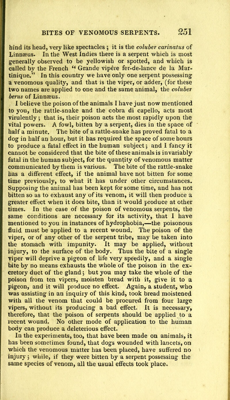 hind its head, very like spectacles ; it is the coluber carinatus of Linnaeus. In the West Indies there is a serpent which is most g-enerally observed to be yellowish or spotted, and which is called by the French “ Grande vipere fer-de-lance de la Mar- tinique.” In this country we have only one serpent possessing a venomous quality, and that is the viper, or adder, (for these two names are applied to one and the same animal, the coluber berus of Linnaeus. I believe the poison of the animals I have just now mentioned to you, the rattle-snake and the cobra di capello, acts most virulently; that is, their poison acts the most rapidly upon the vital powers. A fowl, bitten by a serpent, dies in the space of half a minute. The bite of a rattle-snake has proved fatal to a dog in half an hour, but it has required the space of some hours to produce a fatal effect in the human subject; and I fancy it cannot be considered that the bite of these animals is invariably fatal in the human subject, for the quantity of venomous matter communicated by them is various. The bite of the rattle-snake has a different effect, if the animal have not bitten for some time previously, to what it has under other circumstances. Supposing the animal has been kept for some time, and has not bitten so as to exhaust any of its venom, it will then produce a greater effect when it does bite, than it would produce at other times. In the case of the poison of venomous serpents, the same conditions are necessary for its activity, that I have mentioned to you in instances of hydrophobia,—the poisonous fluid must be applied to a recent wound. The poison of the viper, or of any other of the serpent tribe, may be taken into the stomach with impunity. It may be applied, without injury, to the surface of the body. Thus the bite of a single viper will deprive a pigeon of life very speedily, and a single bite by no means exhausts the whole of the poison in the ex- cretory duct of the gland; but you may take the whole of the poison from ten vipers, moisten bread with it, give it to a pigeon, and it will produce no effect. Again, a student, who was assisting in an inquiry of this kind, took bread moistened with all the venom that could be procured from four large vipers, without its producing a bad effect. It is necessary, therefore, that the poison of serpents should be applied to a recent wound. No other mode of application to the human body can produce a deleterious effect. In the experiments, too, that have been made on animals, it has been sometimes found, that dogs wounded with lancets, on which the venomous matter has been placed, have suffered no injury; while, if they were bitten by a serpent possessing the same species of venom, all the usual effects took place.