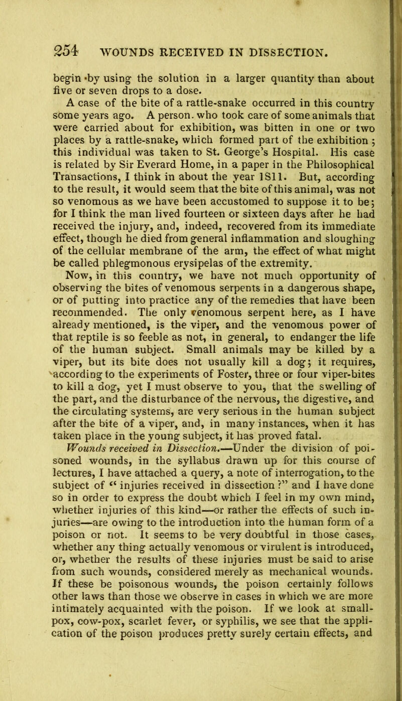 begin *by using the solution in a larger quantity than about five or seven drops to a do.se. A case of the bite of a rattle-snake occurred in this country some years ago. A person, who took care of some animals that were carried about for exhibition, was bitten in one or two places by a rattle-snake, which formed part of the exhibition ; this individual was taken to St. George’s Hospital. His case is related by Sir Everard Home, in a paper in the Philosophical Transactions, I think in about the year ISll. But, according to the result, it would seem that the bite of this animal, was not so venomous as we have been accustomed to suppose it to be; for I think the man lived fourteen or sixteen days after he had received the injury, and, indeed, recovered from its immediate effect, though he died from general inflammation and sloughing of the cellular membrane of the arm, the effect of what might be called phlegmonous erysipelas of the extremity. Now, in this country, we have not much opportunity of , observing the bites of venomous serpents in a dangerous shape, or of putting into practice any of the remedies that have been recommended. The only venomous serpent here, as I have already mentioned, is the viper, and the venomous power of that reptile is so feeble as not, in general, to endanger the life of the human subject. Small animals may be killed by a viper, but its bite does not usually kill a dog; it requires, 'according to the experiments of Foster, three or four viper-bites to kill a dog, yet I must observe to you, that the swelling of the part, and the disturbance of the nervous, the digestive, and the circulating systems, are very serious in the human subject after the bite of a viper, and, in many instances, when it has taken place in the young subject, it has proved fatal. Wounds received in Under the division of poi- soned wounds, in the syllabus drawn up for this course of lectures, I have attached a query, a note of interrogation, to the subject of injuries received in dissection ?” and I have done so in order to express the doubt which I feel in my own mind, whether injuries of this kind—or rather the effects of such in- juries—are owing to the introduction into the human form of a poison or not. It seems to be very doubtful in those cases, whether any thing actually venomous or virulent is introduced, or, whether the results of these injuries must be said to arise from such wounds, considered merely as mechanical wounds. Jf these be poisonous wounds, the poison certainly follows other laws than those we observe in cases in which we are more intimately acquainted with the poison. If we look at small- pox, cow-pox, scarlet fever, or syphilis, we see that the appli- cation of the poison produces pretty surely certain effects, and