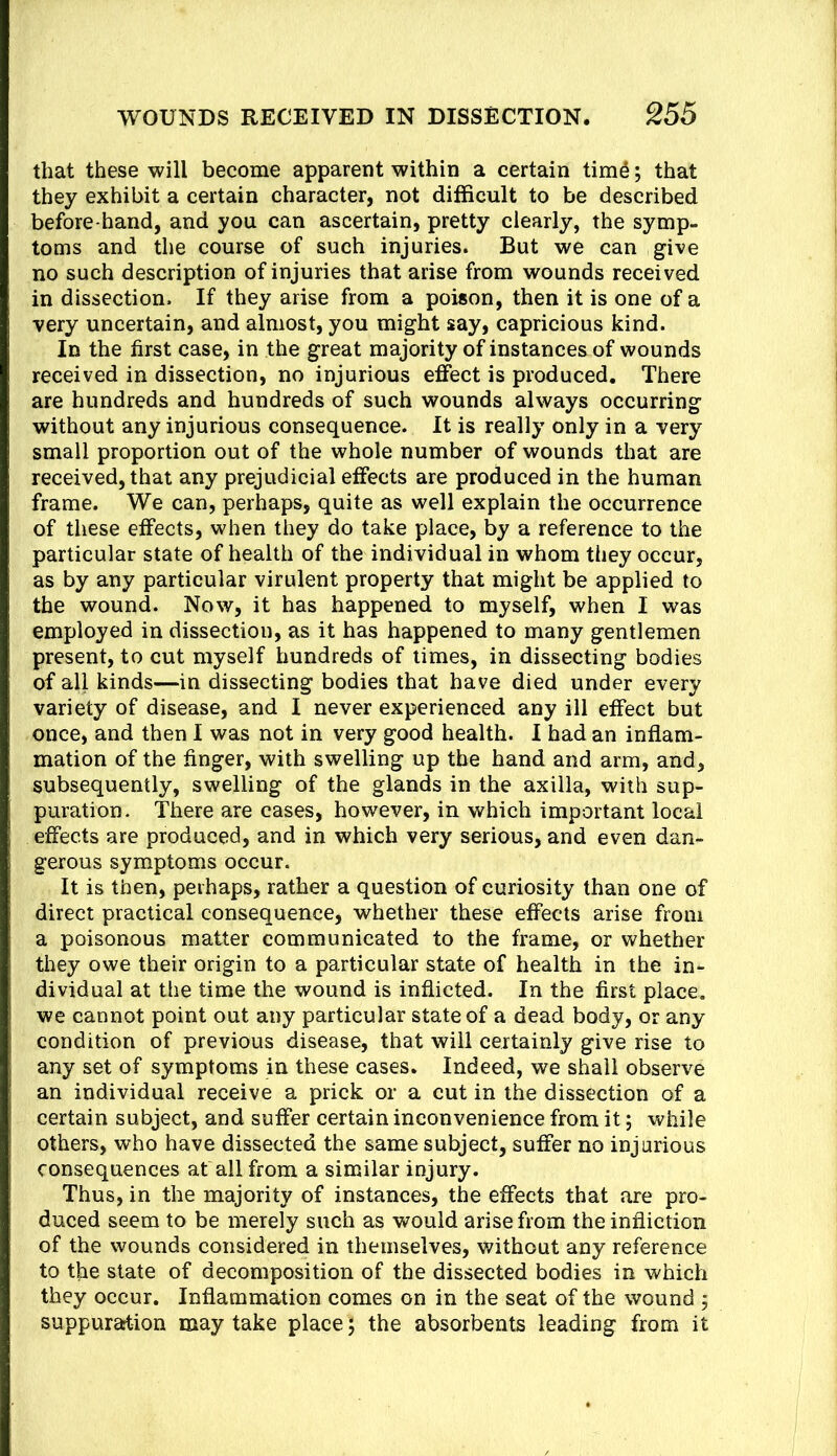 that these will become apparent within a certain tim^; that they exhibit a certain character, not difficult to be described before-hand, and you can ascertain, pretty clearly, the symp- toms and the course of such injuries. But we can give no such description of injuries that arise from wounds received in dissection. If they arise from a poison, then it is one of a very uncertain, and almost, you might say, capricious kind. In the first case, in the great majority of instances of wounds received in dissection, no injurious effect is produced. There are hundreds and hundreds of such wounds always occurring without any injurious consequence. It is really only in a very small proportion out of the whole number of wounds that are received, that any prejudicial effects are produced in the human frame. We can, perhaps, quite as well explain the occurrence of these effects, when they do take place, by a reference to the particular state of health of the individual in whom they occur, as by any particular virulent property that might be applied to the wound. Now, it has happened to myself, when I was employed in dissection, as it has happened to many gentlemen present, to cut myself hundreds of times, in dissecting bodies of all kinds—in dissecting bodies that have died under every variety of disease, and I never experienced any ill effect but once, and then I was not in very good health. I had an inflam- mation of the finger, with swelling up the hand and arm, and, subsequently, swelling of the glands in the axilla, with sup- puration. There are cases, however, in which important local effects are produced, and in which very serious, and even dan- gerous symptoms occur. It is then, perhaps, rather a question of curiosity than one of direct practical consequence, whether these effects arise from a poisonous matter communicated to the frame, or whether they owe their origin to a particular state of health in the in- dividual at the time the wound is inflicted. In the first place, we cannot point out any particular state of a dead body, or any condition of previous disease, that will certainly give rise to any set of symptoms in these cases. Indeed, we shall observe an individual receive a prick or a cut in the dissection of a certain subject, and suffer certain inconvenience from it; while others, who have dissected the same subject, suffer no injurious consequences at all from a similar injury. Thus, in the majority of instances, the effects that are pro- duced seem to be merely such as would arise from the infliction of the wounds considered in themselves, without any reference to the state of decomposition of the dissected bodies in which they occur. Inflammation comes on in the seat of the wound ; suppuration may take place; the absorbents leading from it