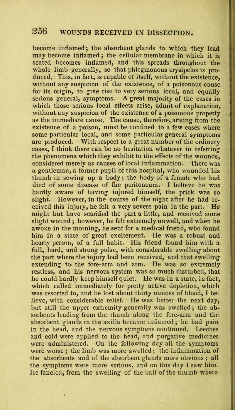 become inflamed ; the absorbent glands to which they lead may become inflamed; the cellular membrane in which it is seated becomes inflamed, and this spreads throughout the whole limb generally, so that phlegmonous erysipelas is pro- duced. This, in fact, is capable of itself, without the existence, without any suspicion of the existence, of a poisonous cause for its origin, to give rise to very serious local, and equally serious general, symptoms. A great majority of the cases in which those serious local effects arise, admit of explanation, without any suspicion of the existence of a poisonous property as the immediate cause. The cause, therefore, arising from the existence of a poison, must be confined to a few cases where some particular local, and some particular general symptoms are produced. With respect to a great number of the ordinary cases, I think there can be no hesitation whatever in referring the phenomena which they exhibit to the effects of the wounds, considered merely as causes of local inflammation. There was a gentleman, a former pupil of this hospital, who wounded his thumb in sewing up a body; the body of a female who had died of some disease of fhe peritoneum. I believe he was hardly aware of having injured himself, the prick was so slight. However, in the course of the night after he had re- ceived this injury, he felt a very severe pain in the part. He might but have scarified the part a little, and received some slight wound ; however, he felt extremely unwell, and when he awoke in the morning, he sent for a medical friend, who found him in a state of great excitement. He was a robust and hearty person, of a full habit. His friend found him with a full, hard, and strong pulse, with considerable swelling about the part where the injury had been received, and that swelling extending tO/ the fore-arm and arm. He was so extremely restless, and his nervous system was so much disturbed, that he could hardly keep himself quiet. He was in a state, in fact, which called immediately for pretty active depletion, which was resorted to, and he lost about thirty ounces of blood, 1 be- lieve, with considerable relief. He was better the next day, but still the upper extremity generally.was swelled; the ab- sorbents leading from the thumb along the fore-arm and the absorbent glands in the axilla became inflamed; he had pain in the head, and the nervous symptoms continued. Leeches and cold were applied to the head, and purgative medicines were administered. On the following day all the symptoms were worse ; the limb was more swelled; the inflammation of the absorbents and of the absorbent glands more obvious ; all the symptoms were more serious, and on this day I saw him. He fancied, from the swelling of the ball of the thumb where