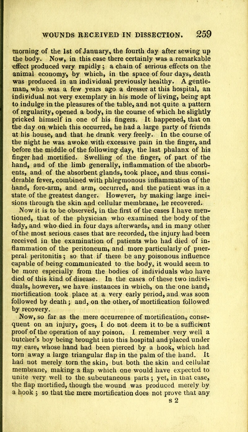 morning^ of the 1st of January, the fourth day after sewing up the body. Now, in this case there certainly was a remarkable ■effect produced very rapidly; a chain of serious effects on the animal economy, by which, in the space of four days, death was produced in an individual previously healthy. A gentle- man, who was a few years ago a dresser at this hospital, an individual not very exemplary in his mode of living, being apt to indulge in the pleasures of the table, and not quite a pattern of regularity, opened a body, in the course of which he slightly pricked himself in one of his fingers. It happened, that on the day on which this occurred, he had a large party of friends at his house, and that he drank very freely. In the course of the night he was awoke with excessive pain in the finger, and before the middle of the following day, the last phalanx of his finger had mortified. Swelling of the finger, of part of the hand, and of the limb generally, inflammation of the absorb- ents, and of the absorbent glands, took place, and thus consi- derable fever, combined with phlegmonous inflammation of the hand, fore-arm, and arm, occurred, and the patient w'as in a state of the greatest danger. However, by making large inci- sions through the skin and cellular membrane, he recovered. Now it is to be observed, in the first of the cases I have men- tioned, that of the physician who examined the body of the lady, and who died in four days afterwards, and in many other of the most serious cases that are recorded, the injury had been received in the examination of patients who had died of in- flammation of the peritoneum, and more particularly of puer- peral peritonitis; so that if there be any poisonous influence capable of being communicated to the body, it would seem to be more especially from the bodies of individuals who have died of this kind of disease. In the cases of these two indivi- duals, however, we have instances in which, on the one hand, mortification took place at a very early period, and was soon followed by death; and, on the other, of mortification followed by recovery. Now, so far as the mere occurrence of mortification, conse- quent on an injury, goes, I do not deem it to be a sufficient proof of the operation of any poison. I remember very well a butcher’s boy being brought into this hospital and placed under my care, whose hand had been pierced by a hook, which had torn away a large triangular flap in the palm of the hand. It had not merely torn the skin, but both the skin and cellular membrane, making a flap which one would have expected to unite very well to the subcutaneous parts; yet, in that case, the flap mortified, though the wound was produced merely by a hook 5 so that the mere mortification does not prove that any s2