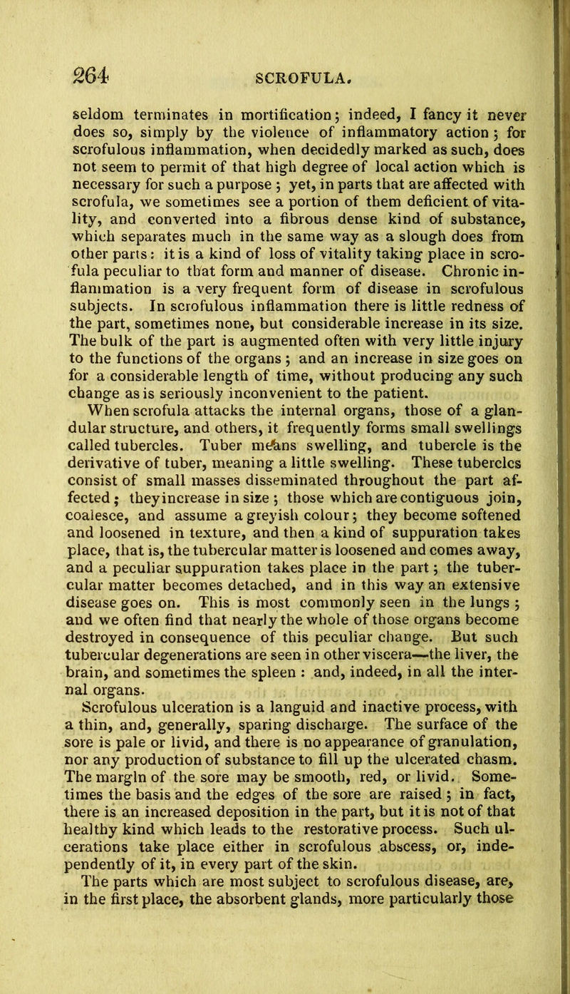 seldom terminates in mortification; indeed, I fancy it never does so, simply by the violence of inflammatory action; for scrofulous inflammation, when decidedly marked as such, does not seem to permit of that high degree of local action which is necessary for such a purpose 5 yet, in parts that are affected with scrofula, we sometimes see a portion of them deficient of vita- lity, and converted into a fibrous dense kind of substance, which separates much in the same way as a slough does from other parts: it is a kind of loss of vitality taking place in scro- fula peculiar to that form and manner of disease. Chronic in- flammation is a very frequent form of disease in scrofulous subjects. In scrofulous inflammation there is little redness of the part, sometimes none, but considerable increase in its size. The bulk of the part is augmented often with very little injury to the functions of the organs j and an increase in size goes on for a considerable length of time, without producing any such change as is seriously inconvenient to the patient. When scrofula attacks the internal organs, those of a glan- dular structure, and others, it frequently forms small swellings called tubercles. Tuber mt^ns swelling, and tubercle is the derivative of tuber, meaning a little swelling. These tubercles consist of small masses disseminated throughout the part af- fected; they increase in size *, those which are contiguous join, coalesce, and assume a greyish colour; they become softened and loosened in texture, and then a kind of suppuration takes place, that is, the tubercular matter is loosened and comes away, and a peculiar suppuration takes place in the part; the tuber- cular matter becomes detached, and in this way an extensive disease goes on. This is most commonly seen in the lungs ; and we often find that nearly the whole of those organs become destroyed in consequence of this peculiar change. But such tubercular degenerations are seen in other viscera—the liver, the brain, and sometimes the spleen : and, indeed, in all the inter- nal organs. Scrofulous ulceration is a languid and inactive process, with a thin, and, generally, sparing discharge. The surface of the sore is pale or livid, and there is no appearance of granulation, nor any production of substance to fill up the ulcerated chasm. The margin of the sore may be smooth, red, or livid. Some- times the basis and the edges of the sore are raised , in fact, there is an increased deposition in the part, but it is not of that healthy kind which leads to the restorative process. Such ul- cerations take place either in scrofulous abscess, or, inde- pendently of it, in every part of the skin. The parts which are most subject to scrofulous disease, are, in the first place, the absorbent glands, more particularly those