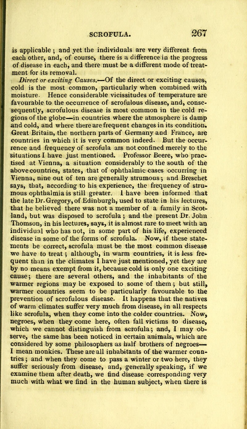 is applicable ; and yet the individuals are very different from each other, and, of course, there is a difference in the progress of disease in each, and there must be a different mode of treat- ment for its removal. Direct or exciting Causes.—Of the direct or exciting causes, cold is the most common, particularly when combined with moisture. Hence considerable vicissitudes of temperature are favourable to the occurrence of scrofulous disease, and, conse- sequently, scrofulous disease is most common in the cold re- gions of the globe—in countries where the atmosphere is damp and cold, and where there are frequent changes in its condition. Great Britain, the northern parts of Germany and France, are countries in which it is very common indeed. But the occur- rence and frequency of scrofula ars not confined merely to the situations I have just mentioned. Professor Beere, who prac- tised at Vienna, a situation considerably to the south of the above countries, states, that of ophthalmic cases occurring in Vienna, nine out of ten are generally strumous 5 and Breschet says, that, according to his experience, the frequency of stru- mous ophthalmia is still greater. 1 have been informed that the late Dr. Gregory, of Edinburgh, used to state in his lectures, that he believed there was not a member of a family in Scot- land, but was disposed to scrofula; and the present Dr. John Thomson, in his lectures, says, it is almost rare to meet with an individual who has not, in some part of his life, experienced disease in some of the forms of scrofula. Now, if these state- ments be correct, scrofula must be the most common disease we have to treat, although, in warm countries, it is less fre- quent than in the climates I have just mentioned, yet they are by no means exempt from it, because cold is only one exciting cause; there are several others, and the inhabitants of the warmer regions may be exposed to some of them; but still, warmer countries seem to be particularly favourable to the prevention of scrofulous disease. It happens that the natives of warm climates suffer very much from disease, in all respects like scrofula, when they come into the colder countries. Now, negroes, when they come here, often fall victims to disease, which we cannot distinguish from scrofula; and, I may ob- serve, the same has been noticed in certain animals, which are considered by some philosophers as half brothers of negroes— I mean monkies. These are all inhabitants of the warmer coun- tries ; and when they come to pass a winter or two here, they suffer seriously from disease, and, generally speaking, if we examine them after death, we find disease corresponding very much with what we find in the human subject, when there is