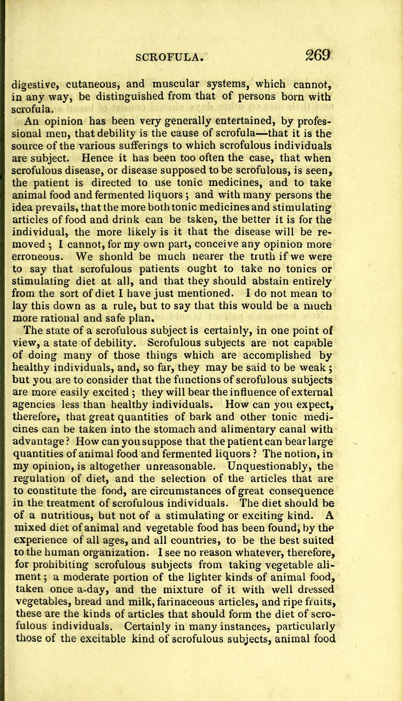 digestive, cutaneous, and muscular systems, which cannot, in any way, be distinguished from that of persons born with scrofula. An opinion has been very generally entertained, by profes- sional men, that debility is the cause of scrofula—that it is the source of the various sutferings to which scrofulous individuals are subject. Hence it has been too often the case, that when scrofulous disease, or disease supposed to be scrofulous, is seen, the patient is directed to use tonic medicines, and to take animal food and fermented liquors; and with many persons the idea prevails, that the more both tonic medicines and stimulating articles of food and drink can be tsken, the better it is for the individual, the more likely is it that the disease will be re- moved ; 1 cannot, for my own part, conceive any opinion more erroneous. We shonld be much nearer the truth if we were to say that scrofulous patients ought to take no tonics or stimulating diet at all, and that they should abstain entirely from the sort of diet I have just mentioned. I do not mean to lay this down as a rule, but to say that this would be a much more rational and safe plan. The state of a scrofulous subject is certainly, in one point of view, a state of debility. Scrofulous subjects are not capable of doing many of those things which are accomplished by healthy individuals, and, so far, they may be said to be weak 5 but you are to consider that the functions of scrofulous subjects are more easily excited; they will bear the influence of external agencies less than healthy individuals. How can you expect, therefore, that great quantities of bark and other tonic medi- cines can be taken into the stomach and alimentary canal with advantage ? How can you suppose that the patient can bear large quantities of animal food and fermented liquors ? The notion, in my opinion, is altogether unreasonable. Unquestionably, the regulation of diet, and the selection of the articles that are to constitute the food, are circumstances of great consequence in the treatment of scrofulous individuals. The diet should be of a nutritious, but not of a stimulating or exciting kind. A mixed diet of animal and vegetable food has been found, by the experience of all ages, and all countries, to be the best suited to the human organization. I see no reason whatever, therefore, for prohibiting scrofulous subjects from taking vegetable ali- ment ; a moderate portion of the lighter kinds of animal food, taken once a-day, and the mixture of it with well dressed vegetables, bread and milk, farinaceous articles, and ripe fruits, these are the kinds of articles that should form the diet of scro- fulous individuals. Certainly in many instances, particularly those of the excitable kind of scrofulous subjects, animal food