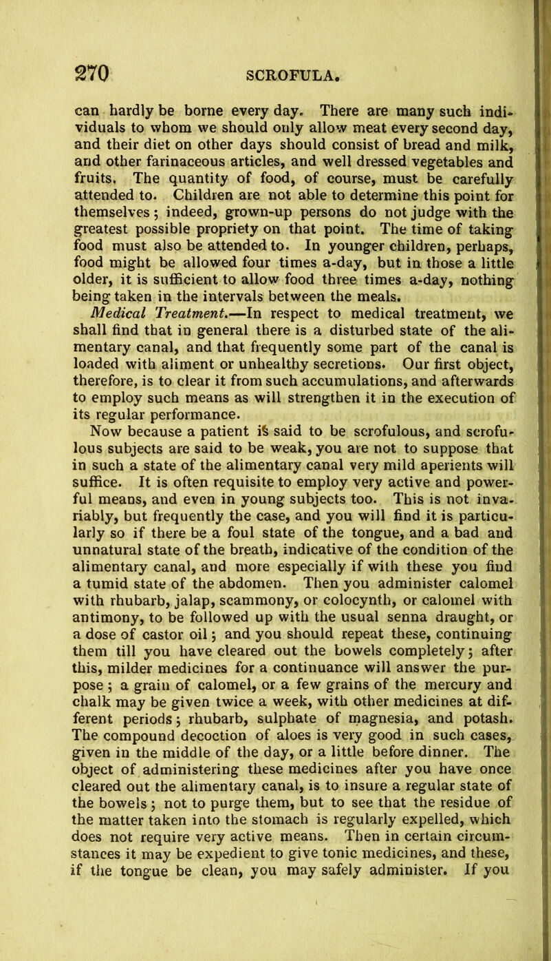 can hardly be borne every day. There are many such indi* viduals to whom we should only allow meat every second day, and their diet on other days should consist of bread and milk, and other farinaceous articles, and well dressed vegetables and fruits, The quantity of food, of course, must be carefully attended to. Children are not able to determine this point for themselves; indeed, grown-up persons do not judge with the greatest possible propriety on that point. The time of taking food must also be attended to. In younger children, perhaps, food might be allowed four times a-day, but in those a little older, it is sufficient to allow food three times a-day, nothing being taken in the intervals between the meals. Medical Treatment,—In respect to medical treatment, we shall find that in general there is a disturbed state of the ali- mentary canal, and that frequently some part of the canal is loaded with aliment or unhealthy secretions. Our first object, therefore, is to clear it from such accumulations, and afterwards to employ such means as will strengthen it in the execution of its regular performance. Now because a patient iS said to be scrofulous, and scrofu- lous subjects are said to be weak, you are not to suppose that in such a state of the alimentary canal very mild aperients will suffice. It is often requisite to employ very active and power- ful means, and even in young subjects too. This is not inva- riably, but frequently the case, and you will find it is particu- larly so if there be a foul state of the tongue, and a bad and unnatural state of the breath, indicative of the condition of the alimentary canal, and more especially if with these you find a tumid state of the abdomen. Then you administer calomel with rhubarb, jalap, scammony, or colocynth, or calomel with antimony, to be followed up with the usual senna draught, or a dose of castor oil; and you should repeat these, continuing them till you have cleared out the bowels completely; after this, milder medicines for a continuance will answer the pur- pose ; a grain of calomel, or a few grains of the mercury and chalk may be given twice a week, with other medicines at dif- ferent periods; rhubarb, sulphate of rnagnesia, and potash. The compound decoction of aloes is very good in such cases, given in the middle of the day, or a little before dinner. The object of administering these medicines after you have once cleared out the alimentary canal, is to insure a regular state of the bowels; not to purge them, but to see that the residue of the matter taken into the stomach is regularly expelled, which does not require very active means. Then in certain circum- stances it may be expedient to give tonic medicines, and these, if the tongue be clean, you may safely administer. If you