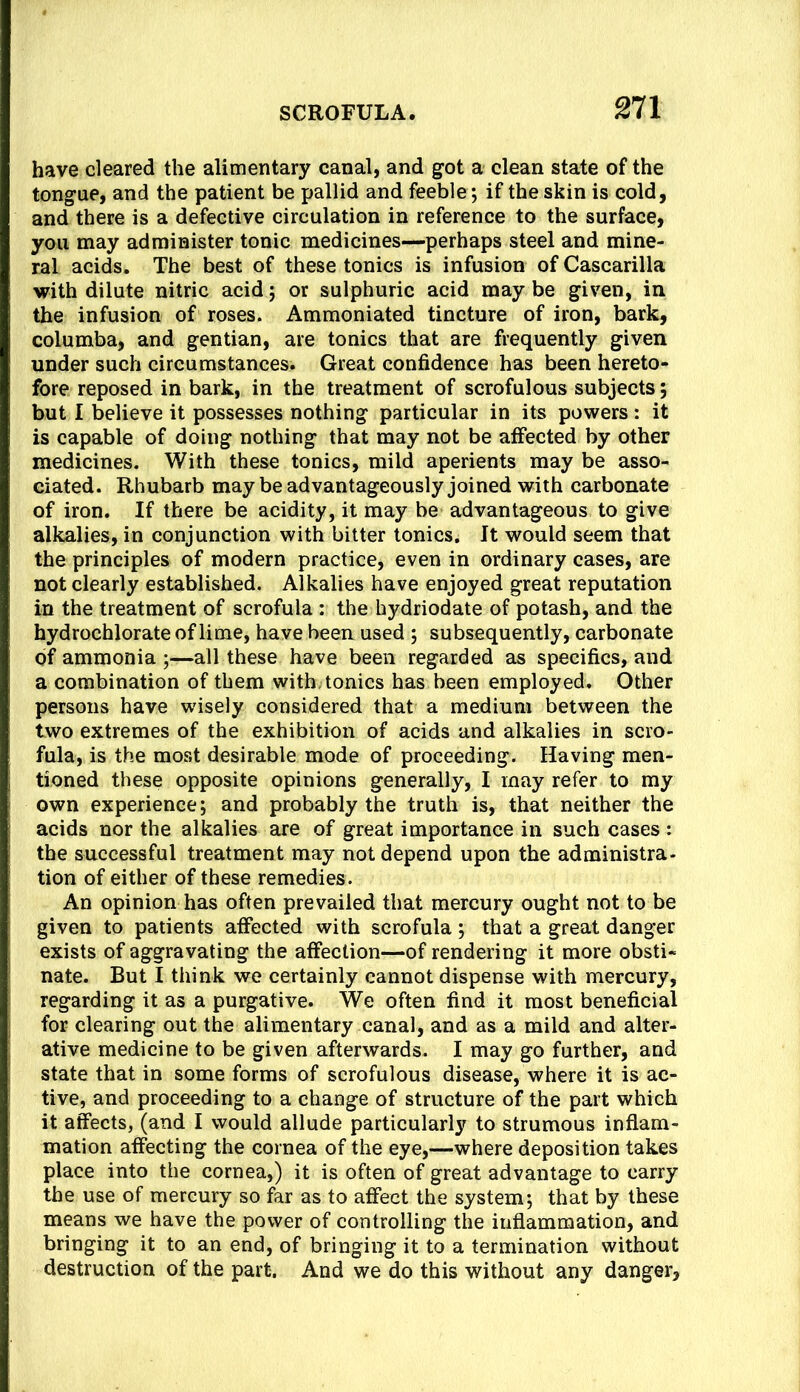 have cleared the alimentary canal, and got a clean state of the tongue, and the patient be pallid and feeble; if the skin is cold, and there is a defective circulation in reference to the surface, you may administer tonic medicines—perhaps steel and mine- ral acids. The best of these tonics is infusion of Cascarilla with dilute nitric acid; or sulphuric acid may be given, in the infusion of roses. Ammoniated tincture of iron, bark, columba, and gentian, are tonics that are frequently given under such circumstances. Great confidence has been hereto- fore reposed in bark, in the treatment of scrofulous subjects; but I believe it possesses nothing particular in its powers: it is capable of doing nothing that may not be affected by other medicines. With these tonics, mild aperients may be asso- ciated. Rhubarb may be advantageously joined with carbonate of iron. If there be acidity, it may be advantageous to give alkalies, in conjunction with bitter tonics. It would seem that the principles of modern practice, even in ordinary cases, are not clearly established. Alkalies have enjoyed great reputation in the treatment of scrofula ; the hydriodate of potash, and the hydrochlorate of lime, have been used ; subsequently, carbonate of ammonia ;—all these have been regarded as specifics, and a combination of them with tonics has been employed. Other persons have wisely considered that a medium between the two extremes of the exhibition of acids and alkalies in scro- fula, is the most desirable mode of proceeding. Having men- tioned these opposite opinions generally, I may refer to my own experience; and probably the truth is, that neither the acids nor the alkalies are of great importance in such cases : the successful treatment may not depend upon the administra- tion of either of these remedies. An opinion has often prevailed that mercury ought not to be given to patients affected with scrofula ; that a great danger exists of aggravating the affection—of rendering it more obsti- nate. But I think we certainly cannot dispense with mercury, regarding it as a purgative. We often find it most beneficial for clearing out the alimentary canal, and as a mild and alter- ative medicine to be given afterwards. I may go further, and state that in some forms of scrofulous disease, where it is ac- tive, and proceeding to a change of structure of the part which it affects, (and I would allude particularly to strumous inflam- mation affecting the cornea of the eye,—where deposition takes place into the cornea,) it is often of great advantage to carry the use of mercury so far as to affect the system; that by these means we have the power of controlling the inflammation, and bringing it to an end, of bringing it to a termination without destruction of the part. And we do this without any danger,