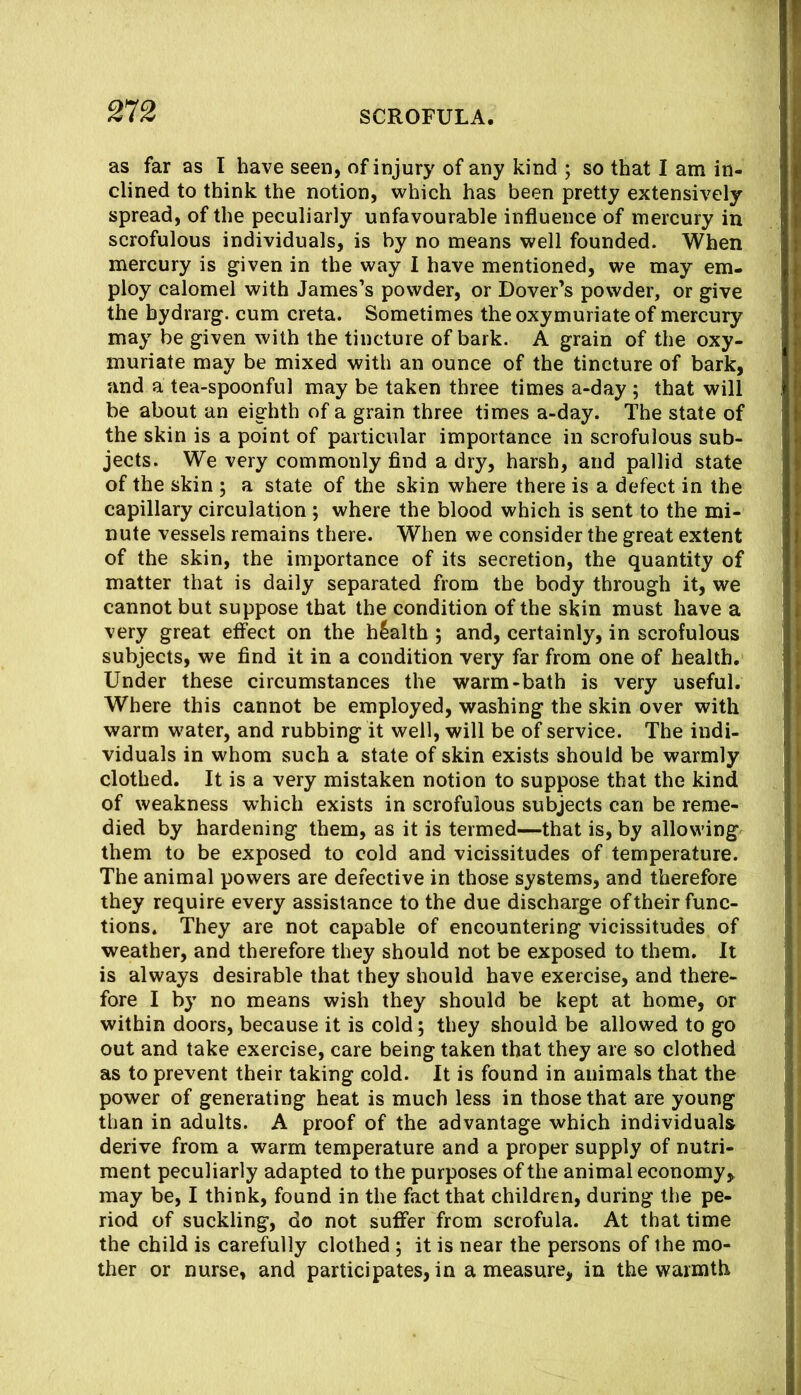 as far as I have seen, of injury of any kind ; so that I am in- clined to think the notion, which has been pretty extensively spread, of the peculiarly unfavourable influence of mercury in scrofulous individuals, is by no means well founded. When mercury is given in the way I have mentioned, we may em- ploy calomel with James’s powder, or Dover’s powder, or give the bydrarg. cum creta. Sometimes theoxymuriateof mercury may be given with the tincture of bark. A grain of the oxy- muriate may be mixed with an ounce of the tincture of bark, and a tea-spoonful may be taken three times a-day ; that will be about an eighth of a grain three times a-day. The state of the skin is a point of particular importance in scrofulous sub- jects. We very commonly find a dry, harsh, and pallid state of the skin ; a state of the skin where there is a defect in the capillary circulation ; where the blood which is sent to the mi- nute vessels remains there. When we consider the great extent of the skin, the importance of its secretion, the quantity of matter that is daily separated from the body through it, we cannot but suppose that the condition of the skin must have a very great effect on the health ; and, certainly, in scrofulous subjects, we find it in a condition very far from one of health. Under these circumstances the warm-bath is very useful. Where this cannot be employed, washing the skin over with warm water, and rubbing it well, will be of service. The indi- viduals in whom such a state of skin exists should be warmly clothed. It is a very mistaken notion to suppose that the kind of weakness which exists in scrofulous subjects can be reme- died by hardening them, as it is termed—that is, by allowing them to be exposed to cold and vicissitudes of temperature. The animal powers are defective in those systems, and therefore they require every assistance to the due discharge of their func- tions. They are not capable of encountering vicissitudes of weather, and therefore they should not be exposed to them. It is always desirable that they should have exercise, and there- fore I by no means wish they should be kept at home, or within doors, because it is cold; they should be allowed to go out and take exercise, care being taken that they are so clothed as to prevent their taking cold. It is found in animals that the power of generating heat is much less in those that are young than in adults. A proof of the advantage which individuals derive from a warm temperature and a proper supply of nutri- ment peculiarly adapted to the purposes of the animal economy^ may be, I think, found in the fact that children, during the pe- riod of suckling, do not suffer from scrofula. At that time the child is carefully clothed ; it is near the persons of the mo- ther or nurse, and participates, in a measure, in the warmth