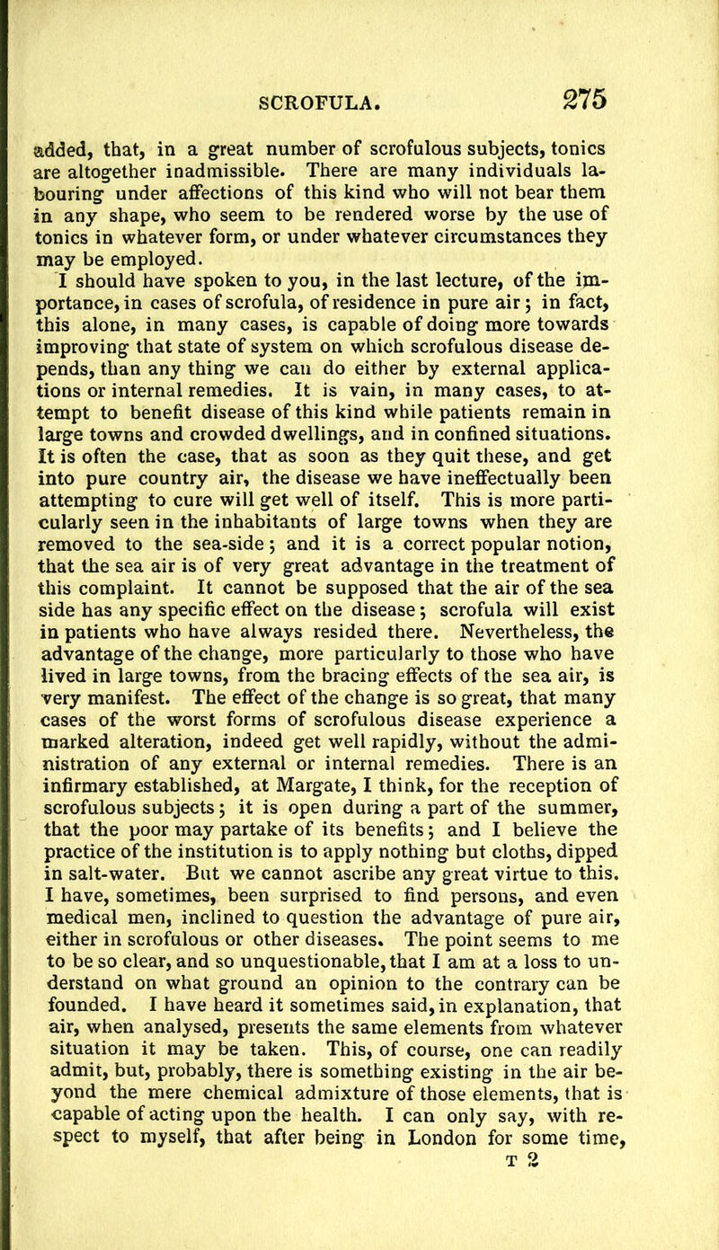 added, that, in a great number of scrofulous subjects, tonics are altogether inadmissible. There are many individuals la- bouring under affections of this kind who will not bear them in any shape, who seem to be rendered worse by the use of tonics in whatever form, or under whatever circumstances they may be employed. I should have spoken to you, in the last lecture, of the im- portance, in cases of scrofula, of residence in pure air; in fact, this alone, in many cases, is capable of doing more towards improving that state of system on which scrofulous disease de- pends, than any thing we can do either by external applica- tions or internal remedies. It is vain, in many cases, to at- tempt to benefit disease of this kind while patients remain in large towns and crowded dwellings, and in confined situations. It is often the case, that as soon as they quit these, and get into pure country air, the disease we have ineffectually been attempting to cure will get well of itself. This is more parti- cularly seen in the inhabitants of large towns when they are removed to the sea-side; and it is a correct popular notion, that the sea air is of very great advantage in the treatment of this complaint. It cannot be supposed that the air of the sea side has any specific effect on the disease; scrofula will exist in patients who have always resided there. Nevertheless, the advantage of the change, more particularly to those who have lived in large towns, from the bracing effects of the sea air, is very manifest. The effect of the change is so great, that many cases of the worst forms of scrofulous disease experience a marked alteration, indeed get well rapidly, without the admi- nistration of any external or internal remedies. There is an infirmary established, at Margate, I think, for the reception of scrofulous subjects 5 it is open during a part of the summer, that the poor may partake of its benefits; and I believe the practice of the institution is to apply nothing but cloths, dipped in salt-water. But we cannot ascribe any great virtue to this. I have, sometimes, been surprised to find persons, and even medical men, inclined to question the advantage of pure air, either in scrofulous or other diseases. The point seems to me to be so clear, and so unquestionable, that I am at a loss to un- derstand on what ground an opinion to the contrary can be founded. I have heard it sometimes said, in explanation, that air, when analysed, presents the same elements from whatever situation it may be taken. This, of course, one can readily admit, but, probably, there is something existing in the air be- yond the mere chemical admixture of those elements, that is capable of acting upon the health. I can only say, with re- spect to myself, that after being in London for some time.