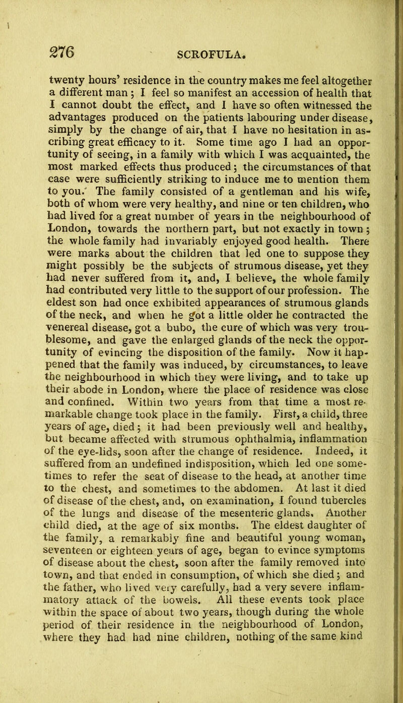 twenty hours’ residence in the country makes me feel altogether a different man ; I feel so manifest an accession of health that I cannot doubt the effect, and I have so often witnessed the advantages produced on the patients labouring under disease, simply by the change of air, that I have no hesitation in as- cribing great efficacy to it. Some time ago I had an oppor- tunity of seeing, in a family with which I was acquainted, the most marked effects thus produced 5 the circumstances of that case were sufficiently striking to induce me to mention them to you/ The family consisted of a gentleman and his wife, both of whom were very healthy, and nine or ten children, who had lived for a great number of years in the neighbourhood of London, towards the northern part, but not exactly in town ; the whole family had invariably enjoyed good health. There were marks about the children that led one to suppose they might possibly be the subjects of strumous disease, yet they had never suffered from it, and, I believe, the whole family had contributed very little to the support of our profession. The eldest son had once exhibited appearances of strumous glands of the neck, and when he got a little older he contracted the venereal disease, got a bubo, the cure of which was very trou- blesome, and gave the enlarged glands of the neck the oppor- tunity of evincing the disposition of the family. Now it hap- pened that the family was induced, by circumstances, to leave the neighbourhood in which they were living, and to take up their abode in London, where the place of residence was close and confined. Within two years from that time a most re- markable change took place in the family. First, a child, three years of age, died; it had been previously well and healthy, but became affected with strumous ophthalmia, inflammation of the eye-lids, soon after the change of residence. Indeed, it suflfered from an undefined indisposition, which led one some- times to refer the seat of disease to the head, at another time to the chest, and sometimes to the abdomen. At last it died of disease of the chest, and, on examination, I found tubercles of the lungs and disease of the mesenteric glands. Another child died, at the age of six months. The eldest daughter of the family, a remarkably fine and beautiful young woman, seventeen or eighteen years of age, began to evince symptoms of disease about the chest, soon after the family removed into town, and that ended in consumption, of which she died 5 and the father, who lived very carefully, had a very severe inflam- matory attack of the bowels. Ail these events took place within the space of about two years, though during the whole period of their residence in the neighbourhood of London, where they had had nine children, nothing of the same kind