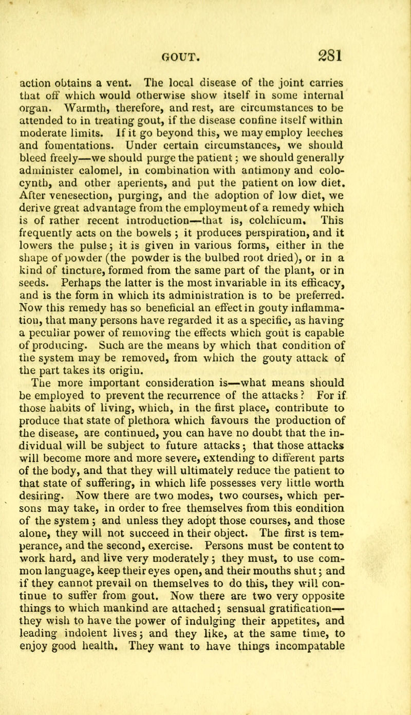 action obtains a vent. The local disease of the joint carries that off which would otherwise show itself in some internal org^an. Warmth, therefore, and rest, are circumstances to be attended to in treating gout, if the disease confine itself within moderate limits. If it go beyond this, we may employ leeches and fomentations. Under certain circumstances, we should bleed freely—we should purge the patient i we should generally administer calomel, in combination with antimony and colo- cynth, and other aperients, and put the patient on low diet. After venesection, purging, and the adoption of low diet, we derive great advantage from the employment of a remedy which is of rather recent introduction—that is, colchicum. This frequently acts on the bowels j it produces perspiration, and it lowers the pulse j it is given in various forms, either in the shape of powder (the powder is the bulbed root dried), or in a kind of tincture, formed from the same part of the plant, or in seeds. Perhaps the latter is the most invariable in its efficacy, and is the form in which its administration is to be preferred. Now this remedy has so beneficial an effect in gouty inflamma- tion, that many persons have regarded it as a specific, as having a peculiar power of removing the effects which gout is capable of producing. Such are the means by which that condition of the system may be removed, from which the gouty attack of the part takes its origin. The more important consideration is—what means should be employed to prevent the recurrence of the attacks ? For if those habits of living, which, in the first place, contribute to produce that state of plethora which favours the production of the disease, are continued, you can have no doubt that the in- dividual will be subject to future attacks; that those attacks will become more and more severe, extending to different parts of the body, and that they will ultimately reduce the patient to that state of suffering, in which life possesses very little worth desiring. Now there are two modes, two courses, which per- sons may take, in order to free themselves from this eondition of the system j and unless they adopt those courses, and those alone, they will not succeed in their object. The first is tem- perance, and the second, exercise. Persons must be content to work hard, and live very moderately; they must, to use com- mon language, keep their eyes open, and their mouths shut; and if they cannot prevail on themselves to do this, they will con- tinue to suffer from gout. Now there are two very opposite things to which mankind are attached 5 sensual gratification— they wish to have the power of indulging their appetites, and leading indolent lives 3 and they like, at the same time, to enjoy good health. They want to have things incompatable