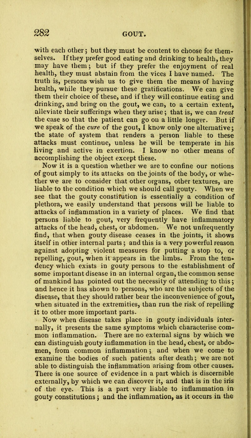 with each other; but they must be content to choose for them- selves. If they prefer good eating and drinking to health, they may have them; but if they prefer the enjoyment of real health, they must abstain from the vices I have named. The truth is, persons wish us to give them the means of having health, while they pursue these gratifications. We can give them their choice of these, and if they will continue eating and drinking, and bring on the gout, we can, to a certain extent, alleviate their sufferings when they arise; that is, we can treat the case so that the patient can go on a little longer. But if we speak of the cure of the gout, I know only one alternative; the state of system that renders a person liable to these attacks must continue, unless he will be temperate in his living and active in exertion. I know no other means of accomplishing the object except these. Now it is a question whether we are to confine our notions of gout simply to its attacks on the joints of the body, or whe- ther we are to consider that other organs, other textures, are liable to the condition which we should call gouty. When we see that the gouty constitution is essentially a condition of plethora, we easily understand that persons will be liable to attacks of inflammation in a variety of places. We find that persons liable to gout, very frequently have inflammatory attacks of the head, chest, or abdomen. We not unfrequently find, that when gouty disease ceases in the joints, it shows itself in other internal parts; and this is a very powerful reason against adopting violent measures for putting a stop to, or repelling, gout, when it'appears in the limbs. From the ten- dency which exists in gouty persons to the establishment of some important disease in an internal organ, the common sense of mankind has pointed out the necessity of attending to this; and hence it has shown to persons, who are the subjects of the disease, that they should rather bear the inconvenience of gout, when situated in the extremities, than run the risk of repelling it to other more important parts. Now when disease takes place in gouty individuals inter- nally, it presents the same symptoms which characterise com- mon inflammation. There are no external signs by which we can distinguish gouty inflammation in the head, chest, or abdo- men, from common inflammation; and when we come to examine the bodies of such patients after death; we are not able to distinguish the inflammation arising from other causes. There is one source of evidence in a part which is discernible externally, by which we can discover it, and that is in the iris of the eye. This is a part very liable to inflammation in gouty constitutions; and the inflammation, as it occurs in the