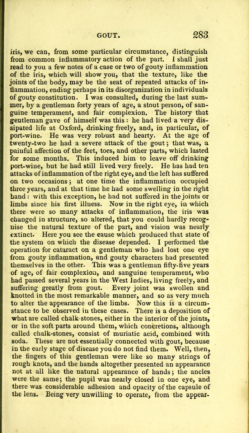 iris, we can, from some particular circumstance, distinguish from common inflammatory action of the part. 1 shall just read to you a few notes of a case or two of gouty inflammation of the iris, which will show you, that the texture, like the joints of the body, may be the seat of repeated attacks of in- flammation, ending perhaps in its disorganization in individuals of gouty constitution. I was consulted, during the last sum- mer, by a gentleman forty years of age, a stout person, of san- guine temperament, and fair complexion. The history that gentleman gave of himself was this : he had lived a very dis- sipated life at Oxford, drinking freely, and, in particular, of port-wine. He was very robust and hearty. At the age of twenty-two he had a severe attack of the gout; that was, a painful affection of the feet, toes, and other parts, which lasted for some months. This induced him to leave off drinking port-wine, but he had still lived very freely. He has had ten attacks of inflammation of the right eye, and the left has suffered on two occasions 5 at one time the inflammation occupied three years, and at that time he had some swelling in the right hand: with this exception, he had not suffered in the joints or limbs since his first illness. Now in the right eye, in which there were so many attacks of inflammation, the iris was changed in structure, so altered, that you could hardly recog- nise the natural texture of the part, and vision was nearly extinct. Here you see the cause which produced that state of the system on which the disease depended. I performed the operation for cataract on a gentleman who had lost one eye from gouty inflammation, and gouty characters had presented themselves in the other. This was a gentleman fifty-five years of age, of fair complexion, and sanguine temperament, who had passed several years in the West Indies, living freely, and suffering greatly from gout. Every joint was swollen and knotted in the most remarkable manner, and so as very much to alter the appearance of the limbs. Now this is a circum- stance to be observed in these cases. There is a deposition of what are called chalk-stones, either in the interior of the joints, or in the soft parts around them, which concretions, although called chalk-stones, consist of muriatic acid, combined with soda. These are not essentially connected with gout, because in the early stage of disease you do not find them. Well, then, the fingers of this gentleman were like so many strings of rough knots, and the hands altogether presented an appearance not at all like the natural appearance of hands j the ancles were the same; the pupil was nearly closed in one eye, and there was considerable adhesion and opacity of the capsule of the lens. Being very unwilling to operate, from the appear-