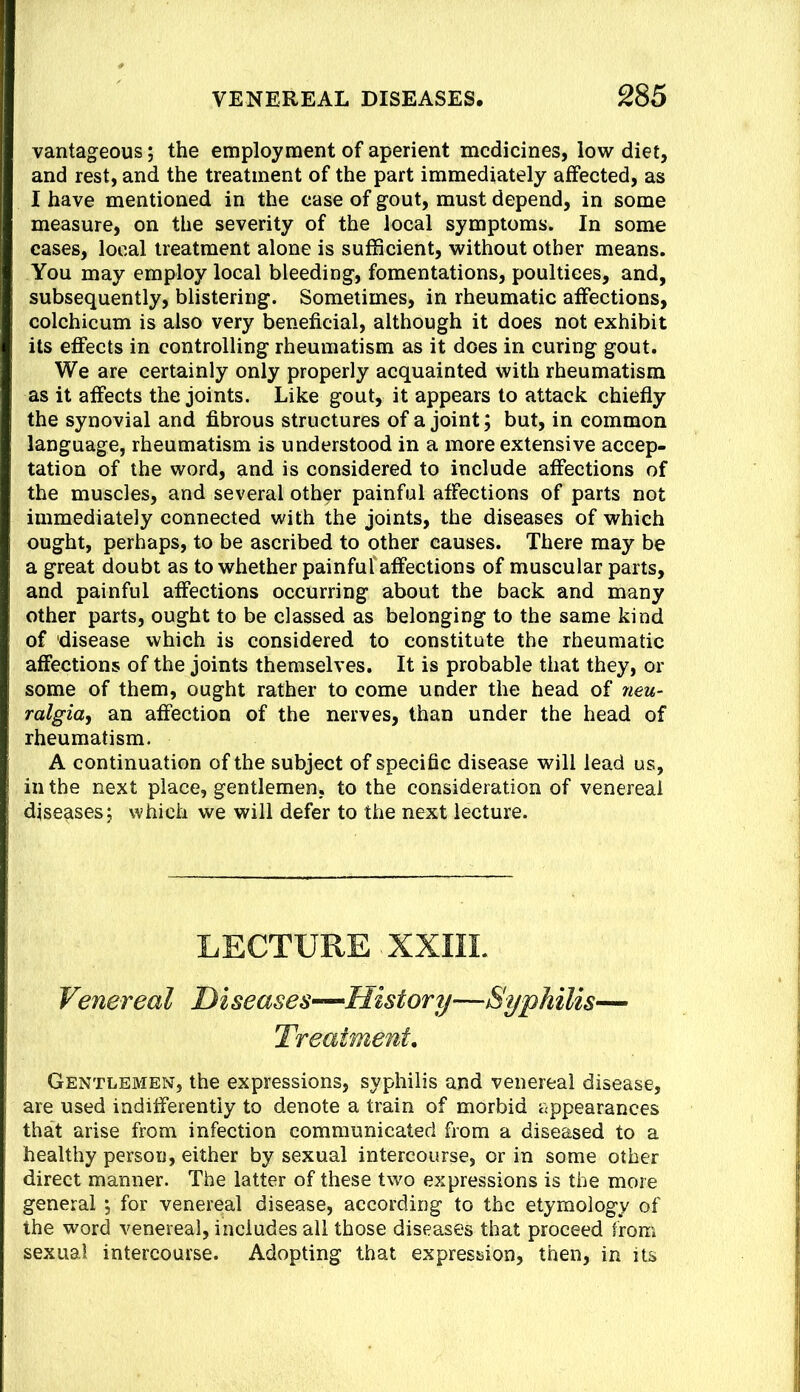 vantageous; the employment of aperient medicines, low diet, and rest, and the treatment of the part immediately affected, as I have mentioned in the case of gout, must depend, in some measure, on the severity of the local symptoms. In some cases, local treatment alone is sufficient, without other means. You may employ local bleeding, fomentations, poultices, and, subsequently, blistering. Sometimes, in rheumatic affections, colchicum is also very beneficial, although it does not exhibit its effects in controlling rheumatism as it does in curing gout. We are certainly only properly acquainted with rheumatism as it affects the joints. Like gout, it appears to attack chiefly the synovial and fibrous structures of a joint; but, in common language, rheumatism is understood in a more extensive accep- tation of the word, and is considered to include affections of the muscles, and several other painful affections of parts not immediately connected with the joints, the diseases of which ought, perhaps, to be ascribed to other causes. There may be a great doubt as to whether painfuf affections of muscular parts, and painful affections occurring about the back and many other parts, ought to be classed as belonging to the same kind of disease which is considered to constitute the rheumatic affections of the joints themselves. It is probable that they, or some of them, ought rather to come under the head of neu- ralgia, an affection of the nerves, than under the head of rheumatism. A continuation of the subject of specific disease will lead us, in the next place, gentlemen, to the consideration of venereal diseases; which we will defer to the next lecture. LECTURE XXIIL Venereal Diseases—History—Syphilis— Treatment. Gentlemen, the expressions, syphilis and venereal disease, are used indifferently to denote a train of morbid appearances that arise from infection communicated from a diseased to a healthy person, either by sexual intercourse, or in some other direct manner. The latter of these two expressions is the more general 5 for venereal disease, according to the etymology of the word venereal, includes all those diseases that proceed from sexual intercourse. Adopting that expression, then, in its