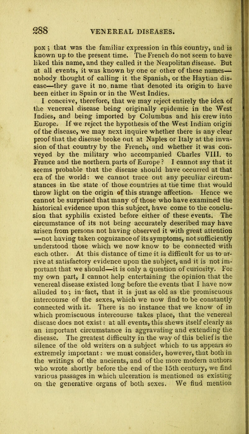 pox ; that was the familiar expression in this country, and is known up to the present time. The French do not seem to have liked this name, and they called it the Neapolitan disease. But at all events, it was known by one or other of these names— nobody thought of calling it the Spanish, or the Haytian dis- ease—they gave it no. name that denoted its origin to have been either in Spain or in the West Indies. I conceive, therefore, that we may reject entirely the idea of the venereal disease being originally epidemic in the West Indies, and being imported by Columbus and his crew into Europe, If we reject the hypothesis of the West Indian origin of the disease, we may next inquire whether there is any clear proof that the disease broke out at Naples or Italy at the inva- sion of that country by the French, and whether it was con- veyed by the military who accompanied Charles VIII. to France and the northern parts of Europe ? I cannot say that it seems probable that the disease should have occurred at that era of the world: we cannot trace out any peculiar circum- stances in the state of those countries at the time that would throw light on the origin of this strange affection. Hence we cannot be surprised that many of those who have examined the historical evidence upon this subject, have come to the conclu- sion that syphilis existed before either of these events. The circumstance of its not being accurately described may have arisen from persons not having observed it with great attention —not having taken cognizance of its symptoms, not sufficiently understood those which we now know to be connected with each other. At this distance of time it is difficult for us to ar- rive at satisfactory evidence upon the subject, and it is not im- portant that we should—it is only a question of curiosity. For my own part, 1 cannot help entertaining the opinion that the venereal disease existed long before the events that I have now alluded to j in^fact, that it is just as old as the promiscuous intercourse of the sexes, which we now find to be constantly connected with it. There is no instance that we know of in which promiscuous intercourse takes place, that the venereal disease does not exist; at all events, this shews itself clearly as an important circumstance in aggravating and extending the disease. The greatest difficulty in the way of this belief is the silence of the old writers on a subject which to us appears so extremely important: we must consider, however, that both in the writings of the ancients, and of the more modern authors who wrote shortly before the end of the 15th century, we find various passages in which ulceration is mentioned as existing on the generative organs of both sexes. We find mention