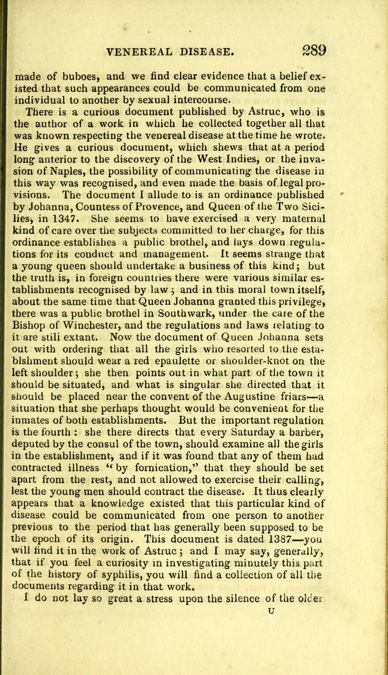 made of buboes, and we find clear evidence that a belief ex- isted that such appearances could be communicated from one individual to another by sexual intercourse. There is a curious document published by Astruc, who is the author of a work in which he collected tog-ether all that was known respecting the venereal disease at the time he wrote. He gives a curious document, which shews that at a period long anterior to the discovery of the West Indies, or the inva- sion of Naples, the possibility of communicating the disease in this way was recognised, and even made the basis of legal pro- visions. The document I allude to is an ordinance published by Johanna, Countess of Provence, and Queen of the Two Sici- lies> in 1347. She seems to have exercised a very maternal kind of care over the subjects committed to her charge, for this ordinance establishes a public brothel, and lays down regula- tions for its conduct and management. It seems strange that a young queen should undertake a business of this kind; but the truth is, in foreign countries there were various similar es- tablishments recognised by law ; and in this moral town itself, about the same time that Queen Johanna granted this privilege, there was a public brothel in Southwark, under the care of the Bishop of Winchester, and the regulations and laws relating to it are still extant. Now the document of Queen Johanna sets out with ordering that all the girls who resorted to the esta- blshment should wear a red epaulette or shoulder-knot on the left shoulder; she then points out in what part of the town it should be situated, and what is singular she directed that it should be placed near the convent of the Augustine friars—a situation that she perhaps thought would be convenient for the inmates of both establishments. But the important regulation is the fourth ; she there directs that every Saturday a barber, deputed by the consul of the town, should examine all the girls in the establishment, and if it was found that any of them had contracted illness “ by fornication,” that they should be set apart from the rest, and not allowed to exercise their calling, lest the young men should contract the disease. It thus clearly appears that a knowledge existed that this particular kind of disease could be communicated from one person to another previous to the period that has generally been supposed to be the epoch of its origin. This document is dated 1387—you will find it in the work of Astruc ; and I may say, generally, that if you feel a curiosity in investigating minutely this part of the history of syphilis, you will find a collection of all the documents regarding it in that work, I do not lay so great a stress upon the silence of the older u