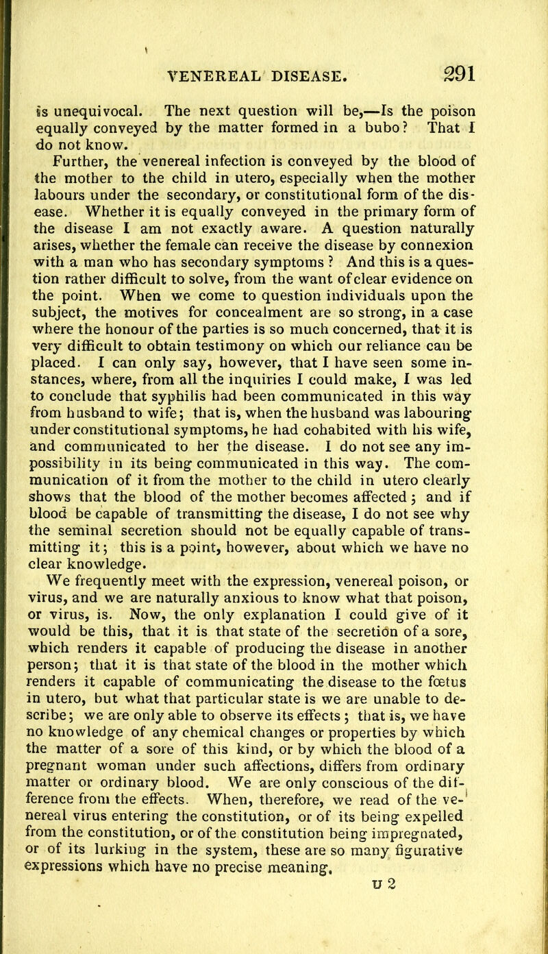 is unequivocal. The next question will be,—Is the poison equally conveyed by the matter formed in a bubo ? That I do not know. Further, the venereal infection is conveyed by the blood of the mother to the child in utero, especially when the mother labours under the secondary, or constitutional form of the dis- ease. Whether it is equally conveyed in the primary form of the disease I am not exactly aware. A question naturally arises, whether the female can receive the disease by connexion with a man who has secondary symptoms ? And this is a ques- tion rather difficult to solve, from the want of clear evidence on the point. When we come to question individuals upon the subject, the motives for concealment are so strong, in a case where the honour of the parties is so much concerned, that it is very difficult to obtain testimony on which our reliance cau be placed. I can only say, however, that I have seen some in- stances, where, from all the inquiries I could make, I was led to conclude that syphilis had been communicated in this way from husband to wife; that is, when the husband was labouring under constitutional symptoms, he had cohabited with his wife, and communicated to her the disease. I do not see any im- possibility in its being communicated in this way. The com- munication of it from the mother to the child in utero clearly shows that the blood of the mother becomes affected; and if blood be capable of transmitting the disease, I do not see why the seminal secretion should not be equally capable of trans- mitting it; this is a point, however, about which we have no clear knowledge. We frequently meet with the expression, venereal poison, or virus, and we are naturally anxious to know what that poison, or virus, is. Now, the only explanation I could give of it would be this, that it is that state of the secretibn of a sore, which renders it capable of producing the disease in another person; that it is that state of the blood in the mother which renders it capable of communicating the disease to the foetus in utero, but what that particular state is we are unable to de- scribe; we are only able to observe its effects; that is, we have no knowledge of any chemical changes or properties by which the matter of a sore of this kind, or by which the blood of a pregnant woman under such affections, differs from ordinary matter or ordinary blood. We are only conscious of the dif- ference from the effects. When, therefore, we read of the ve-' nereal virus entering the constitution, or of its being expelled from the constitution, or of the constitution being impregnated, or of its lurking in the system, these are so many figurative expressions which have no precise meaning, u2