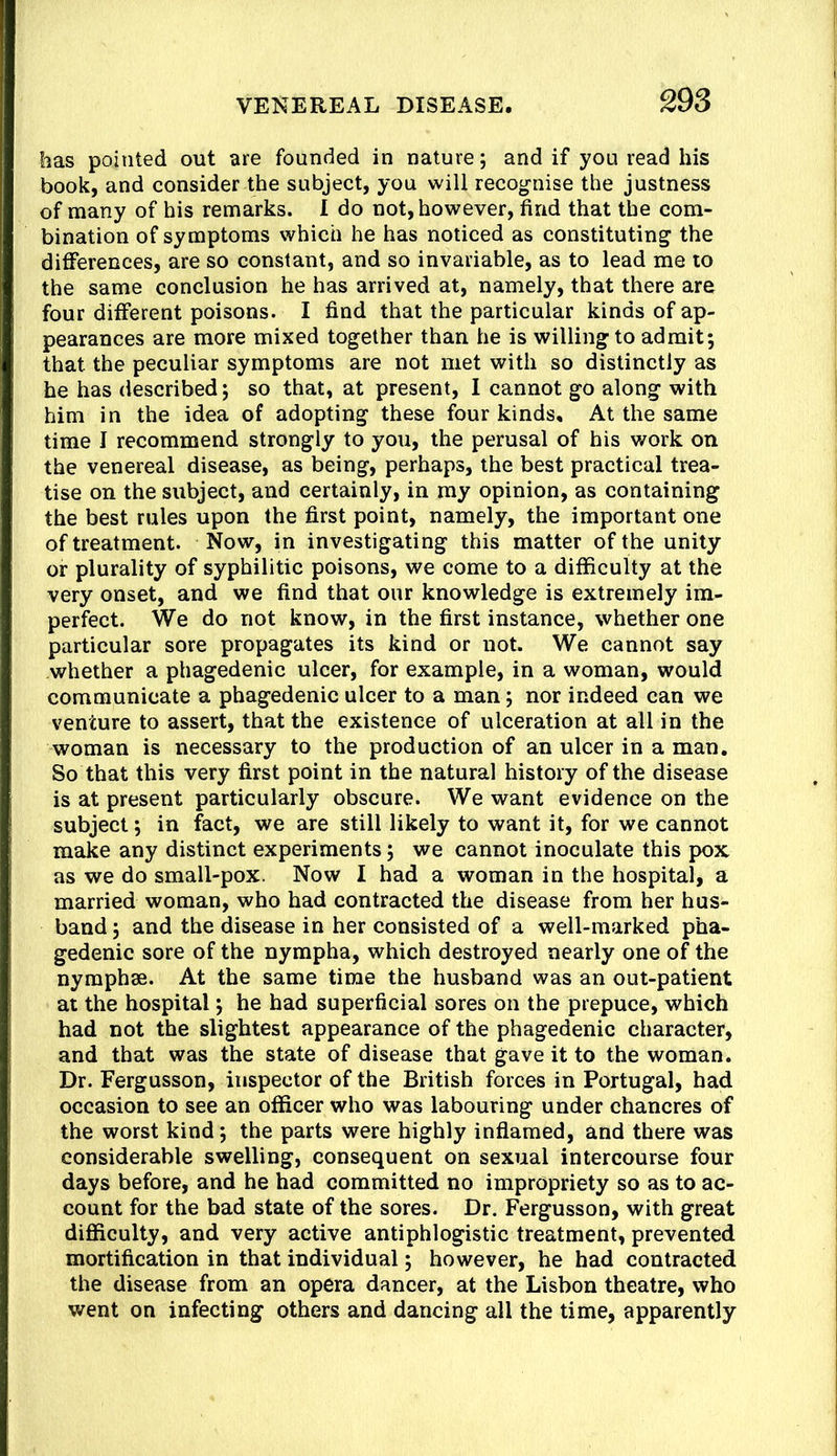 has pointed out are founded in nature; and if you read his book, and consider the subject, you will recognise the justness of many of his remarks. 1 do not, however, find that the com- bination of symptoms which he has noticed as constituting the differences, are so constant, and so invariable, as to lead me lo the same conclusion he has arrived at, namely, that there are four different poisons. I find that the particular kinds of ap- pearances are more mixed together than he is willing to admit; that the peculiar symptoms are not met with so distinctly as he has described; so that, at present, I cannot go along with him in the idea of adopting these four kinds. At the same time I recommend strongly to you, the perusal of his work on the venereal disease, as being, perhaps, the best practical trea- tise on the subject, and certainly, in my opinion, as containing the best rules upon the first point, namely, the important one of treatment. Now, in investigating this matter of the unity or plurality of syphilitic poisons, we come to a difficulty at the very onset, and we find that our knowledge is extremely im- perfect. We do not know, in the first instance, whether one particular sore propagates its kind or not. We cannot say whether a phagedenic ulcer, for example, in a woman, would communicate a phagedenic ulcer to a man; nor indeed can we venture to assert, that the existence of ulceration at all in the woman is necessary to the production of an ulcer in a man. So that this very first point in the natural history of the disease is at present particularly obscure. We want evidence on the subject; in fact, we are still likely to want it, for we cannot make any distinct experiments; we cannot inoculate this pox as we do small-pox. Now I had a woman in the hospital, a married woman, who had contracted the disease from her hus- band ; and the disease in her consisted of a well-marked pha- gedenic sore of the nympha, which destroyed nearly one of the nymphse. At the same time the husband was an out-patient at the hospital; he had superficial sores on the prepuce, which had not the slightest appearance of the phagedenic character, and that was the state of disease that gave it to the woman. Dr. Fergusson, inspector of the British forces in Portugal, had occasion to see an officer who was labouring under chancres of the worst kind; the parts were highly inflamed, and there was considerable swelling, consequent on sexual intercourse four days before, and he had committed no impropriety so as to ac- count for the bad state of the sores. Dr. Fergusson, with great difficulty, and very active antiphlogistic treatment, prevented mortification in that individual; however, he had contracted the disease from an opera dancer, at the Lisbon theatre, who went on infecting others and dancing all the time, apparently