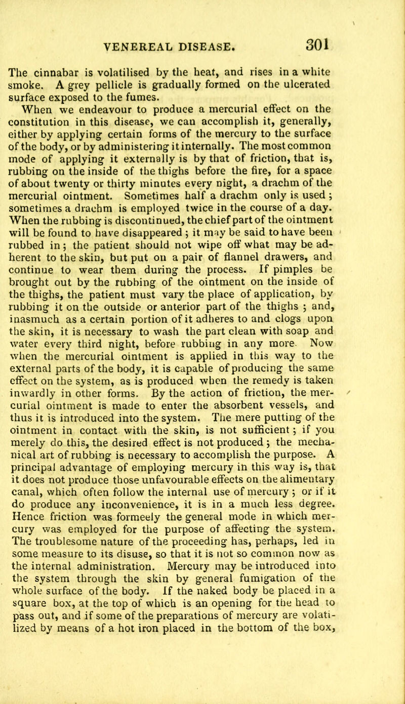 The cinnabar is volatilised by the heat, and rises in a white smoke. A grey pellicle is gradually formed on the ulcerated surface exposed to the fumes. When we endeavour to produce a mercurial effect on the constitution in this disease, we can accomplish it, generally, either by applying certain forms of the mercury to the surface of the body, or by administering it internally. The most common mode of applying it externally is by that of friction, that is, rubbing on the inside of the thighs before the fire, for a space of about twenty or thirty minutes every night, a drachm of the mercurial ointment. Sometimes half a drachm only is used ; sometimes a drachm is employed twice in the course of a day. When the rubbing is discontinued, the chief part of the ointment will be found to have disappeared ; it may be said to have been rubbed in; the patient should not wipe off what may be ad- herent to the skin, but put on a pair of flannel drawers, and continue to wear them during the process. If pimples be brought out by the rubbing of the ointment on the inside of the thighs, the patient must vary the place of application, by rubbing it on the outside or anterior part of the thighs ; and, inasmuch as a certain portion of it adheres to and clogs upon the skin, it is necessary to wash the part clean with soap and water every third night, before rubbing in any more. Now when the mercurial ointment is applied in this way to the external parts of the body, it is capable of producing the same effect on the system, as is produced when the remedy is taken inwardly in other forms. By the action of friction, the mer- curial ointment is made to enter the absorbent vessels, and thus it is introduced into the system. The mere putting of the ointment in contact with the skin, is not sufficient; if you merely do this, the desired effect is not produced j the mecha- nical art of rubbing is necessary to accomplish the purpose. A principal advantage of employing mercury in this way is, that it does not produce those unfavourable effects on the alimentary canal, which often follow the internal use of mercury j or if it do produce any inconvenience, it is in a much less degree. Hence friction was formeely the general mode in which mer- cury was employed for the purpose of affecting the system. The troublesome nature of the proceeding has, perhaps, led in some measure to its disuse, so that it is not so common now as the internal administration. Mercury may be introduced into the system through the skin by general fumigation of the whole surface of the body. If the naked body be placed in a square box, at the top of which is an opening for the head to pass out, and if some of the preparations of mercury are volati- lized by means of a hot iron placed in the bottom of the box,