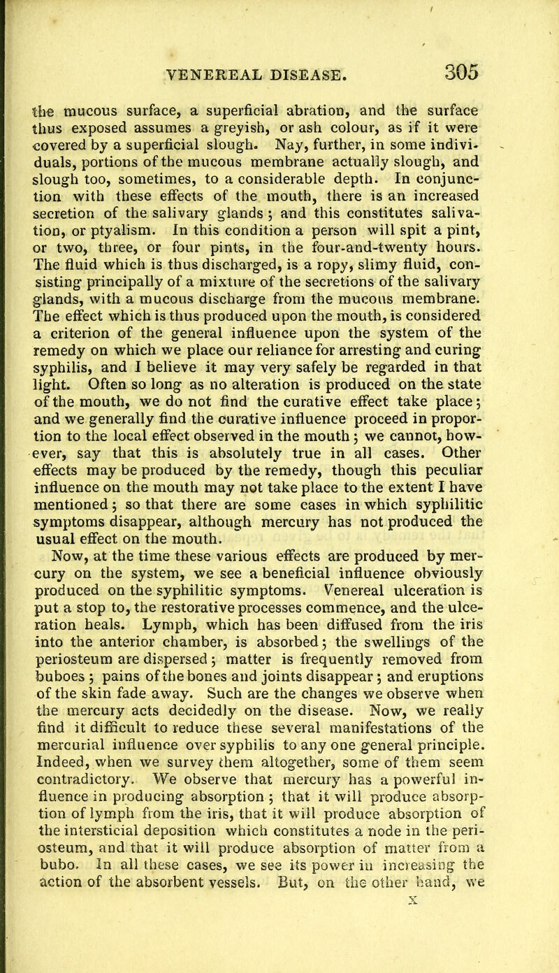 the mucous surface, a superficial abration, and the surface thus exposed assumes a greyish, or ash colour, as if it were covered by a superficial slough. Nay, further, in some indivi- duals, portions of the mucous membrane actually slough, and slough too, sometimes, to a considerable depth. In conjunc- tion with these effects of the mouth, there is an increased secretion of the salivary glands ; and this constitutes saliva- tion, or ptyalism. In this condition a person will spit a pint, or two, three, or four pints, in the four-and-twenty hours. The fluid which is thus discharged, is a ropy, slimy fluid, con- sisting principally of a mixture of the secretions of the salivary glands, with a mucous discharge from the mucous membrane. The effect which is thus produced upon the mouth, is considered a criterion of the general influence upon the system of the remedy on which we place our reliance for arresting and curing syphilis, and I believe it may very safely be regarded in that light. Often so long as no altemtion is produced on the state of the mouth, we do not find the curative effect take place 5 and we generally find the curative influence proceed in propor- tion to the local effect observed in the mouth 5 we cannot, how- ever, say that this is absolutely true in all cases. Other effects may be produced by the remedy, though this peculiar influence on the mouth may not take place to the extent I have mentioned, so that there are some cases in which syphilitic symptoms disappear, although mercury has not produced the usual effect on the mouth. Now, at the time these various effects are produced by mer- cury on the system, we see a beneficial influence obviously produced on the syphilitic symptoms. Venereal ulceration is put a stop to, the restorative processes commence, and the ulce- ration heals. Lymph, which has been diffused from the iris into the anterior chamber, is absorbed 3 the swellings of the periosteum are dispersed 3 matter is frequently removed from buboes 3 pains of the bones and joints disappear; and eruptions of the skin fade away. Such are the changes we observe when the mercury acts decidedly on the disease. Now, we really find it difficult to reduce these several manifestations of the mercurial influence over syphilis to any one general principle. Indeed, when we survey them altogether, some of them seem contradictory. We observe that mercury has a powerful in- fluence in producing absorption 5 that it will produce absorp- tion of lymph from the iris, that it will produce absorption of the intersticial deposition which constitutes a node in the peri- osteum, and that it will produce absorption of matter from a bubo. In all these cases, we see its power in increasing the action of the absorbent vessels. But, on the other hand, we X