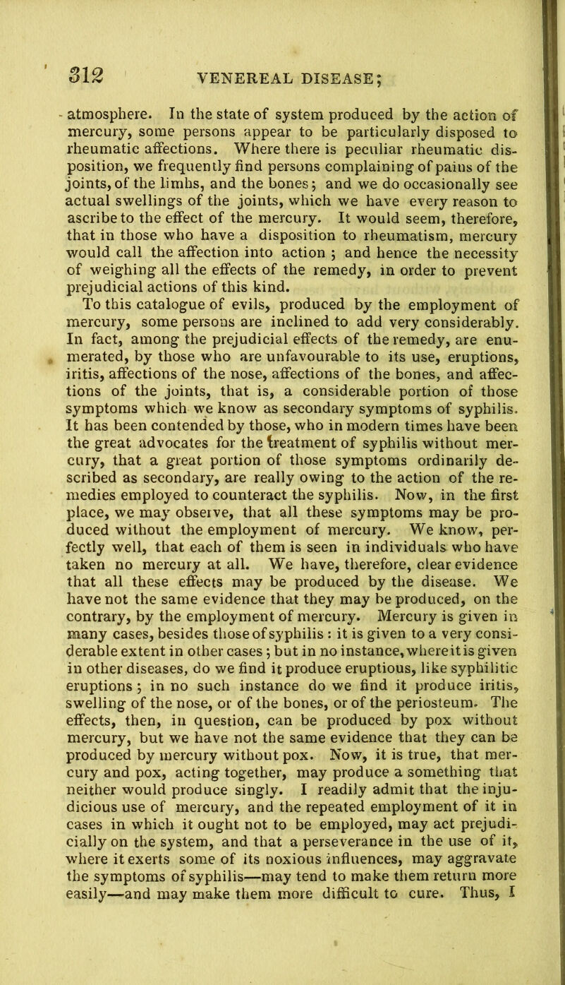atmosphere. In the state of system produced by the action of mercury, some persons appear to be particularly disposed to rheumatic aifections. Where there is peculiar rheumatic dis- position, we frequently find persons complaining of pains of the joints,of the limhs, and the bones; and we do occasionally see actual swellings of the joints, which we have every reason to ascribe to the effect of the mercury. It would seem, therefore, that in those who have a disposition to rheumatism, mercury would call the affection into action ; and hence the necessity of weighing all the effects of the remedy, in order to prevent prejudicial actions of this kind. To this catalogue of evils, produced by the employment of mercury, some persons are inclined to add very considerably. In fact, among the prejudicial effects of the remedy, are enu- merated, by those who are unfavourable to its use, eruptions, iritis, affections of the nose, affections of the bones, and affec- tions of the joints, that is, a considerable portion of those symptoms which we know as secondary symptoms of syphilis. It has been contended by those, who in modern times have been the great advocates for the treatment of syphilis without mer- cury, that a great portion of those symptoms ordinarily de- scribed as secondary, are really owing to the action of the re- medies employed to counteract the syphilis. Now, in the first place, we may observe, that all these symptoms may be pro- duced without the employment of mercury. We know, per- fectly well, that each of them is seen in individuals who have taken no mercury at all. We have, therefore, clear evidence that all these effects may be produced by the disease. We have not the same evidence that they may be produced, on the contrary, by the employment of mercury. Mercury is given in many cases, besides those of syphilis : it is given to a very consi- derable extent in other cases; but in no instance, whereit is given in other diseases, do we find it produce eruptious, like syphilitic eruptions; in no such instance do we find it produce iritis, swelling of the nose, or of the bones, or of the periosteum. The effects, then, in question, can be produced by pox without mercury, but we have not the same evidence that they can be produced by mercury without pox. Now, it is true, that mer- cury and pox, acting together, may produce a something that neither would produce singly. I readily admit that the inju- dicious use of mercury, and the repeated employment of it in cases in which it ought not to be employed, may act prejudi- cially on the system, and that a perseverance in the use of it, where it exerts some of its noxious influences, may aggravate the symptoms of syphilis—may tend to make them return more easily—and may make them more difficult to cure. Thus, I