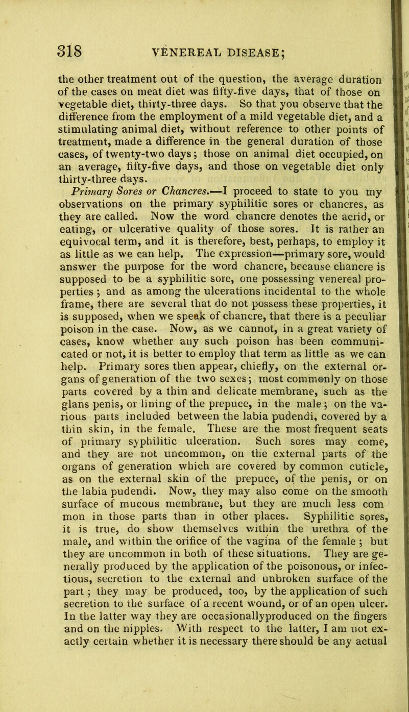 the other treatment out of the question, the average duration of the cases on meat diet was fifty-five days, that of those on vegetable diet, thirty-three days. So that you observe that the ditference from the employment of a mild vegetable diet, and a stimulating animal diet, without reference to other points of treatment, made a difference in the general duration of those cases, of twenty-two days; those on animal diet occupied, on an average, fifty-five days, and those on vegetable diet only thirty-three days. Primary Sores or Chancres.—I proceed to state to you my observations on the primary syphilitic sores or chancres, as they are called. INow the word chancre denotes the acrid, or eating, or ulcerative quality of those sores. It is rather an equivocal term, and it is therefore, best, perhaps, to employ it as little as we can help. The expression—primary sore, would answer the purpose for the word chancre, because chancre is supposed to be a syphilitic sore, one possessing venereal pro- perties ; and as among the ulcerations incidental to the whole frame, there are several that do not possess these properties, it is supposed, when we speek of chancre, that there is a peculiar poison in the case. Now, as we cannot, in a great variety of cases, know whether any such poison has been communi- cated or not, it is better to employ that term as little as we can help. Primary sores then appear, chiefly, on the external or- gans of generation of the two sexes; most commonly on those parts covered by a thin and delicate membrane, such as the glans penis, or lining of the prepuce, in the male ; on the va- rious parts included between the labia pudendi, covered by a thin skin, in the female. These are the most frequent seats of primary s;yphilitic ulceration. Such sores may come, and they are not uncommon, on the external parts of the organs of generation which are covered by common cuticle, as on the external skin of the prepuce, of the penis, or on the labia pudendi. Now, they may also come on the smooth surface of mucous membrane, but they are much less com mon in those parts than in other places. Syphilitic sores, it is true, do show themselves within the urethra of the male, and within the orifice of the vagina of the female 5 but they are uncommon in both of these situations. They are ge- nerally produced by the application of the poisonous, or infec- tious, secretion to the external and unbroken surface of the part 5 they may be produced, too, by the application of such secretion to the surface of a recent wound, or of an operi ulcer. In the latter way they are occasionallyproduced on the fingers and on the nipples. With respect to the latter, I am not ex- actly certain whether it is necessary there should be any actual