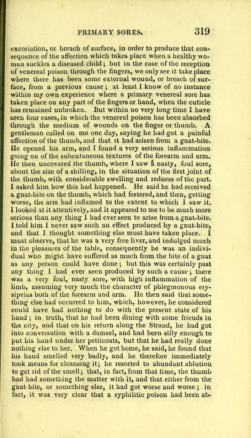 excoriation, or breach of surface, in order to produce that con- sequence of the affection which takes place when a healthy wo- man suckles a diseased child; but in the case of the reception of venereal poison through the fingers, we only see it take place where there has been some external wound, or breach of sur- face, from a previous cause; at least 1 know of no instance within my own experience where a primary venereal sore has taken place on any part of the fingers or hand, when the cuticle has remained unbroken. But within no very long time I have seen four cases, in which the venereal poison has been absorbed through the medium of wounds on the finger or thumb. A gentleman called on me one day, saying he had got a painful affection of the thumb, and that it had arisen from a gnat-bite. He opened his arm, and I found a very serious inflammation going on of the subcutaneous textures of the forearm and arm. He then uncovered the thumb, where I saw Ik nasty, foul sore, about the size of a shilling, in the situation of the first joint of the thumb, with considerable swelling and redness of the part. I asked him how this had happened. He said he had received a gnat-bite on the thumb, which had festered, and then, getting worse, the arm had inflamed to the extent to which I saw it. I looked at it attentively, and it appeared to me to be much more serious than any thing I had ever seen to arise from a gnat-bite. I told him I never saw such an effect produced by a gnat-bite, and that I thought something else must have taken place. I must observe, that he was a very free liver, and indulged much in the pleasures of the table, consequently he was an indivi- dual who might have suffered as much from the bite of a gnat as any person could have done; but this was certainly past any thing I had ever seen produced by such a cause; there was a very foul, nasty sore, with high inflammation of the limb, assuming very much the character of phlegmonous ery- sipelas both of the forearm and arm. He then said that some- thing else had occurred to him, which, however, he considered could have had nothing to do with the present state of his hand ; in truth, that he had been dining with some friends in the city, and that on his return along the Strand, he had got into conversation with a damsel, and had been silly enough to put his hand under her petticoats, but that he had really done nothing else to her. When he got home, he said, he found that his hand smelled very badly, and he therefore immediately took means for cleansing it; he resorted to abundant ablution to get rid of the smell; that, in fact, from that time, the thumb had had something the matter with it, and that either from the ghat-bite, or something else, it had got worse and worse ; in fact, it was very clear that a syphilitic poison had been ab-