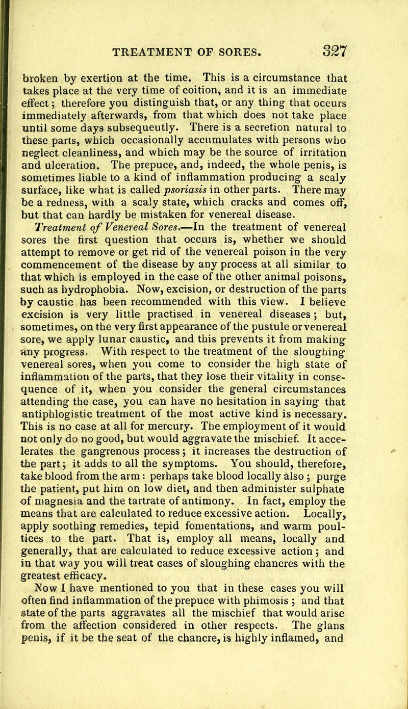 broken by exertion at the time. This is a circumstance that takes place at the very time of coition, and it is an immediate effect; therefore you distinguish that, or any thing that occurs immediately afterwards, from that which does not take place until some days subsequently. There is a secretion natural to these parts, which occasionally accumulates with persons who neglect cleanliness, and which may be the source of irritation and ulceration. The prepuce, and, indeed, the whole penis, is sometimes liable to a kind of inflammation producing a scaly surface, like what is called psoriasis in other parts. There may be a redness, with a scaly state, which cracks and comes off, but that can hardly be mistaken for venereal disease. Treatment of Venereal Sores.—In the treatment of venereal sores the first question that occurs is, whether we should attempt to remove or get rid of the venereal poison in the very commencement of the disease by any process at all similar to that which is employed in the case of the other animal poisons, such as hydrophobia. Now, excision, or destruction of the parts by caustic has been recommended with this view. I believe excision is very little practised in venereal diseases; but, sometimes, on the very first appearance of the pustule or venereal sore, we apply lunar caustic, and this prevents it from making any progress. With respect to the treatment of the sloughing venereal sores, when you come to consider the high state of inflammation of the parts, that they lose their vitality in conse- quence of it, when you consider the general circumstances attending the case, you can have no hesitation in saying that antiphlogistic treatment of the most active kind is necessary. This is no case at all for mercury. The employment of it would not only do no good, but would aggravate the mischief. It acce- lerates the gangrenous process; it increases the destruction of the part; it adds to all the symptoms. You should, therefore, take blood from the arm: perhaps take blood locally also; purge the patient, put him on low diet, and then administer sulphate of magnesia and the tartrate of antimony. In fact, employ the means that are calculated to reduce excessive action. Locally, apply soothing remedies, tepid fomentations, and warm poul- tices to the part. That is, employ all means, locally and generally, that are calculated to reduce excessive action; and in that way you will treat cases of sloughing chancres with the greatest efficacy. Now I have mentioned to you that in these cases you will often find inflammation of the prepuce with phimosis ; and that state of the parts aggravates all the mischief that would arise from the affection considered in other respects. The glans penis, if it be the seat of the chancre, is highly inflamed, and