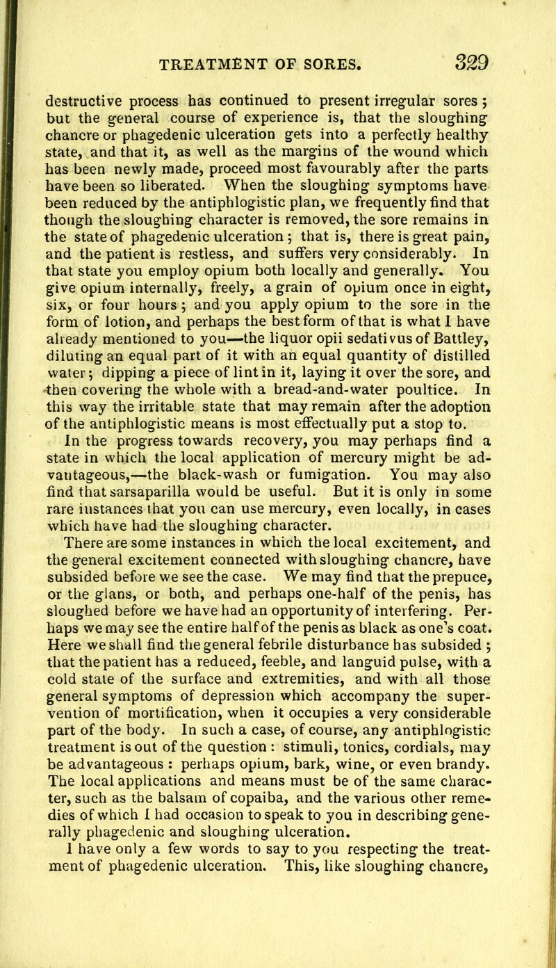 destructive process has coutinued to present irregular sores; but the general course of experience is, that the sloughing chancre or phagedenic ulceration gets into a perfectly healthy state, and that it, as well as the margins of the wound which has been newly made, proceed most favourably after the parts have been so liberated. When the sloughing symptoms have been reduced by the antiphlogistic plan, we frequently find that though the sloughing character is removed, the sore remains in the state of phagedenic ulceration ; that is, there is great pain, and the patient is restless, and suffers very considerably. In that state you employ opium both locally and generally. You give opium internally, freely, a grain of opium once in eight, six, or four hours; and you apply opium to the sore in the form of lotion, and perhaps the best form of that is what 1 have already mentioned to you—the liquor opii sedativusof Battley, diluting an equal part of it with an equal quantity of distilled water; dipping a piece of lint in it, laying it over the sore, and •then covering the whole with a bread-and-water poultice. In this way the irritable state that may remain after the adoption of the antiphlogistic means is most effectually put a stop to. In the progress towards recovery, you may perhaps find a state in which the local application of mercury might be ad- vantageous,-—the black-wash or fumigation. You may also find that sarsaparilla would be useful. But it is only in some rare instances that you can use mercury, even locally, in cases which have had the sloughing character. There are some instances in which the local excitement, and the general excitement connected with sloughing chancre, have subsided before we see the case. We may find that the prepuce, or the gians, or both, and perhaps one-half of the penis, has sloughed before we have had an opportunity of interfering. Per- haps we may see the entire half of the penis as black as one’s coat. Here we shall find the general febrile disturbance has subsided ; that the patient has a reduced, feeble, and languid pulse, with a cold stale of the surface and extremities, and with all those general symptoms of depression which accompany the super- vention of mortification, when it occupies a very considerable part of the body. In such a case, of course, any antiphlogistic treatment is out of the question : stimuli, tonics, cordials, may be advantageous ; perhaps opium, bark, wine, or even brandy. The local applications and means must be of the same charac- ter, such as the balsam of copaiba, and the various other reme- dies of which I had occasion to speak to you in describing gene- rally phagedenic and sloughing ulceration. 1 have only a few words to say to you respecting the treat- ment of phagedenic ulceration. This, like sloughing chancre.