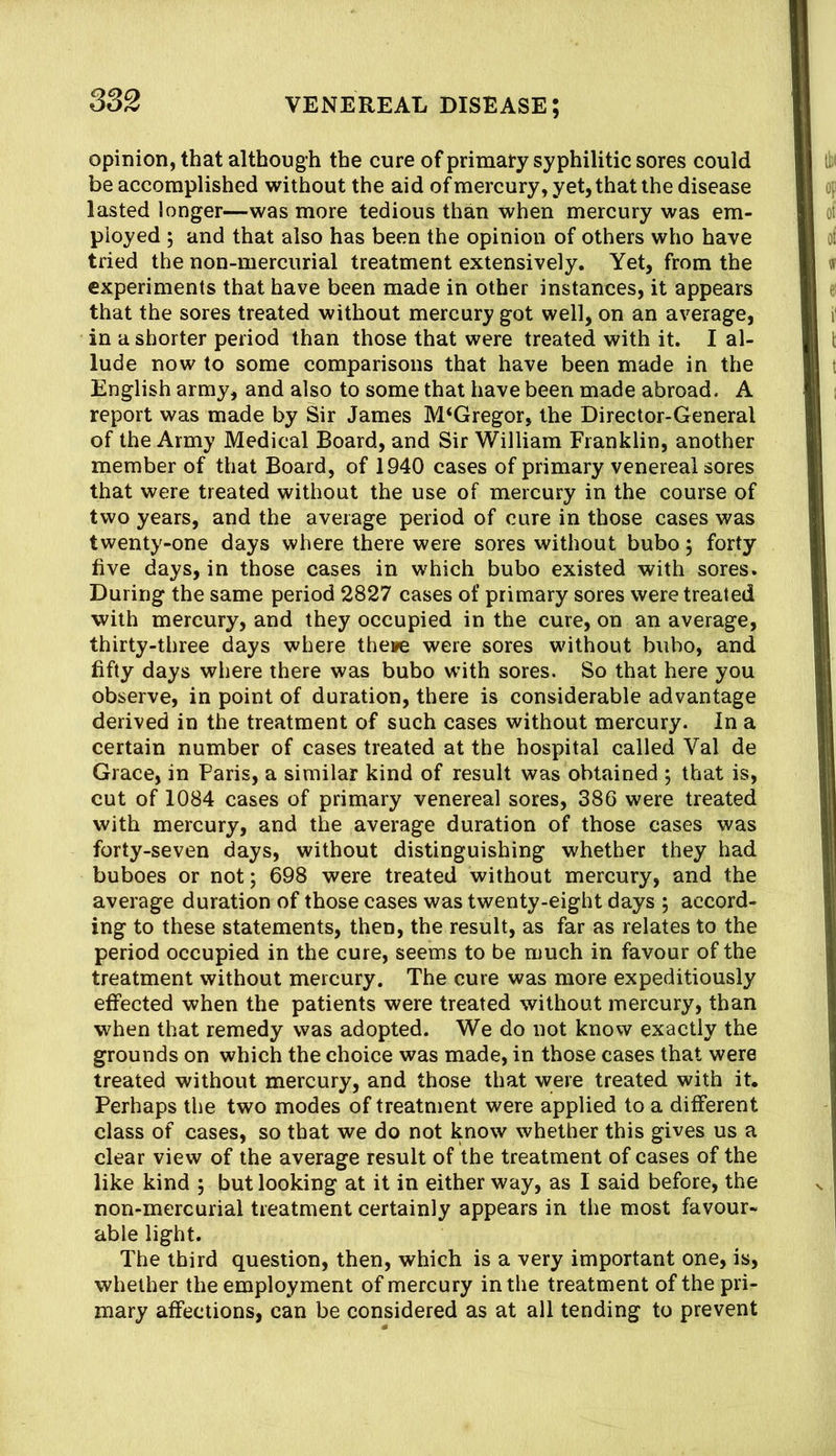 opinion, that although the cure of primary syphilitic sores could be accomplished without the aid of mercury, yet, that the disease lasted longer—was more tedious than when mercury was em- ployed ; and that also has been the opinion of others who have tried the non-mercurial treatment extensively. Yet, from the experiments that have been made in other instances, it appears that the sores treated without mercury got well, on an average, in a shorter period than those that were treated with it. I al- lude now to some comparisons that have been made in the English army, and also to some that have been made abroad. A report was made by Sir James M‘Gregor, the Director-General of the Army Medical Board, and Sir William Franklin, another member of that Board, of 1940 cases of primary venereal sores that were treated without the use of mercury in the course of two years, and the average period of cure in those cases was twenty-one days where there were sores without bubo j forty five days, in those cases in which bubo existed with sores. During the same period 2827 cases of primary sores were treated with mercury, and they occupied in the cure, on an average, thirty-three days where theipe were sores without bubo, and fifty days where there was bubo with sores. So that here you observe, in point of duration, there is considerable advantage derived in the treatment of such cases without mercury. In a certain number of cases treated at the hospital called Val de Grace, in Paris, a similar kind of result was obtained ; that is, cut of 1084 cases of primary venereal sores, 386 were treated with mercury, and the average duration of those cases was forty-seven days, without distinguishing whether they had buboes or not; 698 were treated without mercury, and the average duration of those cases was twenty-eight days ; accord- ing to these statements, then, the result, as far as relates to the period occupied in the cure, seems to be much in favour of the treatment without mercury. The cure was more expeditiously effected when the patients were treated without mercury, than when that remedy was adopted. We do not know exactly the grounds on which the choice was made, in those cases that were treated without mercury, and those that were treated with it. Perhaps the two modes of treatment were applied to a different class of cases, so that we do not know whether this gives us a clear view of the average result of the treatment of cases of the like kind ; but looking at it in either way, as I said before, the non-mercurial treatment certainly appears in the most favour- able light. The third question, then, which is a very important one, is, whether the employment of mercury in the treatment of the pri- mary affections, can be considered as at all tending to prevent