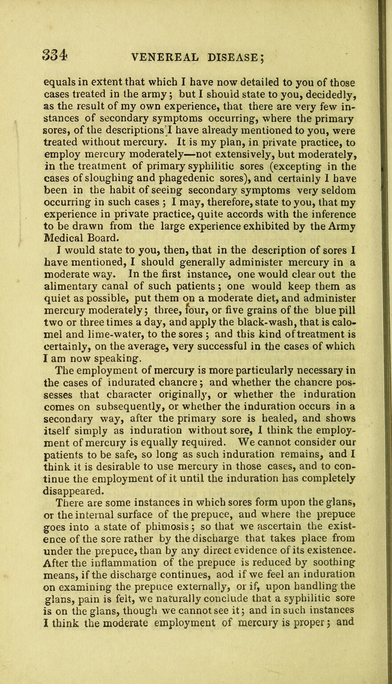 equals in extent that which I have now detailed to you of those cases treated in the army; but I should state to you, decidedly, as the result of my own experience, that there are very few in- stances of secondary symptoms occurring, where the primary sores, of the descriptions'! have already mentioned to you, were treated without mercury. It is my plan, in private practice, to employ mercury moderately—not extensively, but moderately, in the treatment of primary syphilitic sores (excepting in the cases of sloughing and phagedenic sores), and certainly I have been in the habit of seeing secondary symptoms very seldom occurring in such cases ; I may, therefore, state to you, that my experience in private practice, quite accords with the inference to be drawn from the large experience exhibited by the Army Medical Board. I would state to you, then, that in the description of sores I have mentioned, I should generally administer mercury in a moderate way. In the first instance, one would clear out the alimentary canal of such patients; one would keep them as quiet as possible, put them on a moderate diet, and administer mercury moderately 5 three, four, or five grains of the blue pill two or three times a day, and apply the black-wash, that is calo- mel and lime-water, to the sores , and this kind of treatment is certainly, on the average, very successful in the cases of which I am now speaking. The employment of mercury is more particularly necessary in the cases of indurated chancre; and whether the chancre pos- sesses that character originally, or whether the induration comes on subsequently, or whether the induration occurs in a secondary way, after the primary sore is healed, and shows itself simply as induration without sore, I think the employ- ment of mercury is equally required. We cannot consider our patients to be safe, so long as such induration remains, and I think it is desirable to use mercury in those cases, and to con- tinue the employment of it until the induration has completely disappeared. There are some instances in which sores form upon the glans, or the internal surface of the prepuce, and where the prepuce goes into a state of phimosis 5 so that we ascertain the exist- ence of the sore rather by the discharge that takes place from under the prepuce, than by any direct evidence of its existence. After the inflammation of the prepuce is reduced by soothing means, if the discharge continues, aod if we feel an induration on examining the prepuce externally, or if, upon handling the glans, pain is felt, we naturally conclude that a syphilitic sore is on the glans, though we cannot see it j and in such instances I think the moderate employment of mercury is proper 5 and