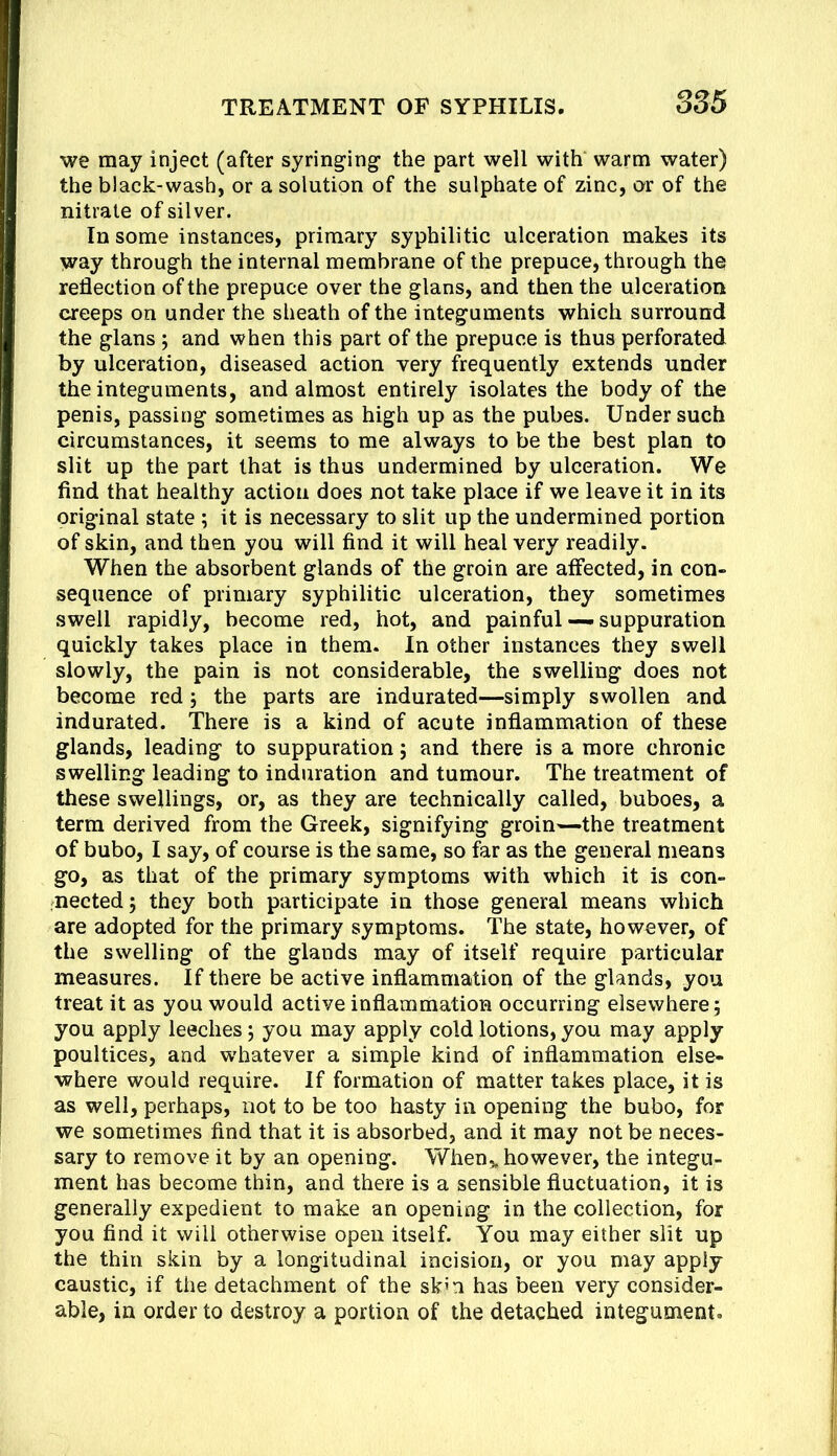 we may inject (after syringing the part well with warm water) the black-wash, or a solution of the sulphate of zinc, or of the nitrate of silver. In some instances, primary syphilitic ulceration makes its way through the internal membrane of the prepuce, through the reflection of the prepuce over the glans, and then the ulceration creeps on under the sheath of the integuments which surround the glans ; and when this part of the prepuce is thus perforated by ulceration, diseased action very frequently extends under the integuments, and almost entirely isolates the body of the penis, passing sometimes as high up as the pubes. Under such circumstances, it seems to me always to be the best plan to slit up the part that is thus undermined by ulceration. We find that healthy action does not take place if we leave it in its original state ; it is necessary to slit up the undermined portion of skin, and then you will find it will heal very readily. When the absorbent glands of the groin are affected, in con- sequence of primary syphilitic ulceration, they sometimes swell rapidly, become red, hot, and painful — suppuration quickly takes place in them. In other instances they swell slowly, the pain is not considerable, the swelling does not become red; the parts are indurated—simply swollen and indurated. There is a kind of acute inflammation of these glands, leading to suppuration; and there is a more chronic swelling leading to induration and tumour. The treatment of these swellings, or, as they are technically called, buboes, a term derived from the Greek, signifying groin^—the treatment of bubo, I say, of course is the same, so far as the general means go, as that of the primary symptoms with which it is con- nected; they both participate in those general means which are adopted for the primary symptoms. The state, however, of the swelling of the glands may of itself require particular measures. If there be active inflammation of the glands, you treat it as you would active inflammation occurring elsewhere; you apply leeches; you may apply cold lotions,you may apply poultices, and w'hatever a simple kind of inflammation else- where would require. If formation of matter takes place, it is as well, perhaps, not to be too hasty in opening the bubo, for we sometimes find that it is absorbed, and it may not be neces- sary to remove it by an opening. When^ however, the integu- ment has become thin, and there is a sensible fluctuation, it is generally expedient to make an opening in the collection, for you find it will otherwise open itself. You may either slit up the thin skin by a longitudinal incision, or you may apply caustic, if the detachment of the sk’n has been very consider- able, in order to destroy a portion of the detached integument.