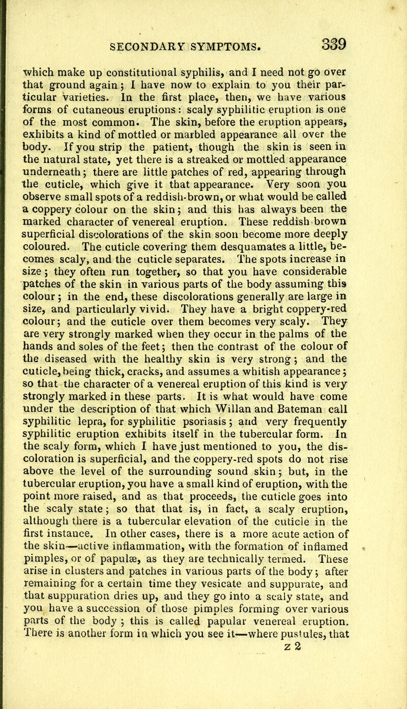 which make up constitutional syphilis, and I need not go over that ground again; I have now to explain to you their par- ticular varieties. In the first place, then, we have various forms of cutaneous eruptions: scaly syphilitic eruption is one of the most common. The skin, before the eruption appears, exhibits a kind of mottled or marbled appearance all over the body. If you strip the patient, though the skin is seen in the natural state, yet there is a streaked or mottled appearance underneath; there are little patches of red, appearing through the cuticle, which give it that appearance. Very soon you observe small spots of a reddish*brown, or what would be called a coppery colour on the skin; and this has always been the marked character of venereal eruption. These reddish brown superficial discolorations of the skin soon become more deeply coloured. The cuticle covering them desquamates a little, be- comes scaly, and the cuticle separates. The spots increase in size; they often run together, so that you have considerable patches of the skin in various parts of the body assuming this colour; in the end, these discolorations generally are large in size, and particularly vivid. They have a bright coppery-red colour 5 and the cuticle over them becomes very scaly. They are very strongly marked when they occur in the palms of the hands and soles of the feet j then the contrast of the colour of the diseased with the healthy skin is very strong; and the cuticle,being thick, cracks, and assumes a whitish appearance; so that the character of a venereal eruption of this kind is very strongly marked in these parts. It is what would have come under the description of that which Willan and Bateman call syphilitic lepra, for syphilitic psoriasis; and very frequently syphilitic eruption exhibits itself in the tubercular form. In the scaly form, which I have just mentioned to you, the dis- coloration is superficial, and the coppery-red spots do not rise above the level of the surrounding sound skin j but, in the tubercular eruption, you have a small kind of eruption, with the point more raised, and as that proceeds, the cuticle goes into the scaly state; so that that is, in fact, a scaly eruption, although there is a tubercular elevation of the cuticle in the first instance. In other cases, there is a more acute action of the skin—active inflammation, with the formation of inflamed pimples, or of papulae, as they are technically termed. These arise in clusters and patches in various parts of the body; after remaining for a certain time they vesicate and suppurate, and that suppuration dries up, and they go into a scaly state, and you have a succession of those pimples forming over various parts of the body ; this is called papular venereal eruption. There is another form in which you see it—where pustules, that z 2