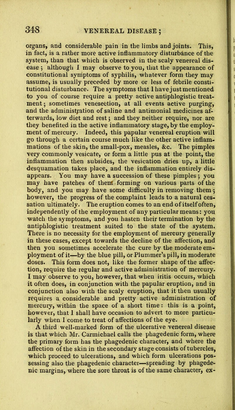 organs, and considerable pain in the limbs and joints. This, in fact, is a rather more active inflammatory disturbance of the system, than that which is observed in the scaly venereal dis- ease ; although 1 may observe to you, that the appearance of constitutional syrriptoms of syphilis, whatever form they may assume, is usually preceded by more or less of febrile consti- tutional disturbance. The symptoms that 1 have just mentioned to you of course require a pretty active antiphlogistic treat- ment; sometimes venesection, at all events active purging, and the administjration of saline and antimonial medicines af- terwards, low diet and rest 5 and they neither require, nor are they benefited in the active inflammatory stage, by the employ- ment of mercury. Indeed, this papular venereal eruption will go through a certain course much like the other active inflam- mations of the skin, the small-pox, measles, &c. The pimples very commonly vesicate, or form a little pus at the point, the inflammation then subsides, the vesication dries up, a little desquamation takes place, and the inflammation entirely dis- appears. You may have a succession of these pimples ; you may have patches of thenf forming on various parts of the body, and you may have some difficulty in removing them; however, the progress of the complaint leads to a natural ces- sation ultimately. The eruption comes to an end of itself often, independently of the employment of any particular means: you watch the symptoms, and you hasten their termination by the antiphlogistic treatment suited to the state of the system. There is no necessity for the employment of mercury generally in these cases, except towards the decline of the affection, and then you sometimes accelerate the cure by the moderate em- ployment of it—by the blue pill, or Plummer’s pill, in moderate doses. This form does not, like the former shape of the affec- tion, require the regular and active administration of mercury. I may observe to you, however, that when iritis occurs, which it often does, in conjunction with the papular eruption, and in conjunction also with the scaly eruption, that it then usually requires a considerable and pretty active administration of mercury, within the space of a short time: this is a point, however, that 1 shall have occasion to advert to more particu- larly when I come to treat of affections of the eye. A third well-marked form of the ulcerative venereal disease is that which Mr. Carmichael calls the phagedenic form, where the primary form has the phagedenic character, and where the affection of the skin in the secondary stage consists of tubercles, which proceed to ulcerations, and which form ulcerations pos- sessing also the phagedenic character—spreading by phagede- nic margins, where the sore throat is of the same character, ex-