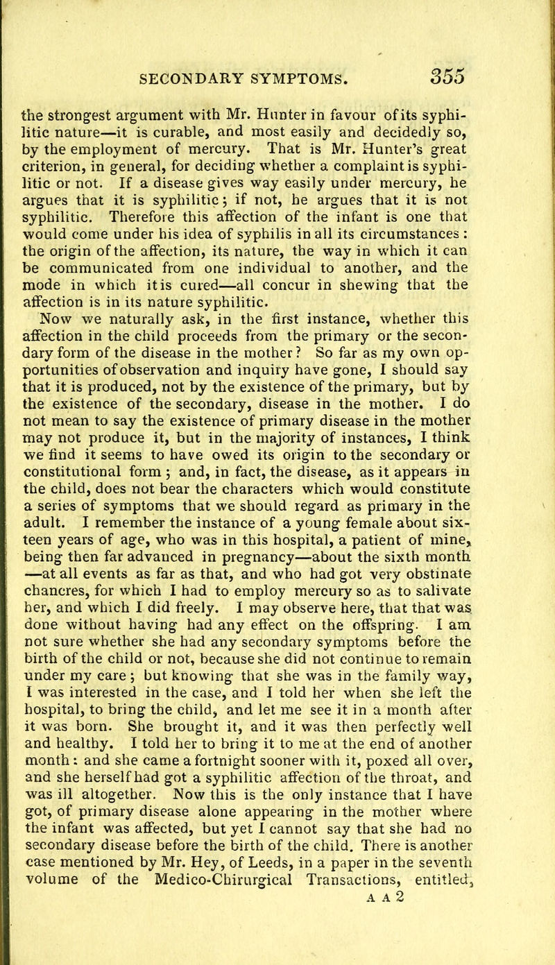 the strongest argument with Mr. Hunter in favour of its syphi- litic nature—it is curable, and most easily and decidedly so, by the employment of mercury. That is Mr. Hunter’s great criterion, in general, for deciding whether a complaint is syphi- litic or not. If a disease gives way easily under mercury, he argues that it is syphilitic, if not, he argues that it is not syphilitic. Therefore this affection of the infant is one that would come under his idea of syphilis in all its circumstances : the origin of the affection, its nature, the way in which it can be communicated from one individual to another, and the mode in which it is cured—ail concur in shewing that the affection is in its nature syphilitic. Now we naturally ask, in the first instance, whether this affection in the child proceeds from the primary or the secon- dary form of the disease in the mother ? So far as my own op- portunities of observation and inquiry have gone, I should say that it is produced, not by the existence of the primary, but by the existence of the secondary, disease in the mother. I do not mean to say the existence of primary disease in the mother may not produce it, but in the majority of instances, I think we find it seems to have owed its origin to the secondary or constitutional form ; and, in fact, the disease, as it appears in the child, does not bear the characters which would constitute a series of symptoms that we should regard as primary in the adult. I remember the instance of a young female about six- teen years of age, who was in this hospital, a patient of mine, being then far advanced in pregnancy—about the sixth month —at all events as far as that, and who had got very obstinate chancres, for which I had to employ mercury so as to salivate her, and which I did freely. I may observe here, that that was, done without having had any effect on the offspring. I am not sure whether she had any secondary symptoms before the birth of the child or not, because she did not continue to remain under my care but knowing that she was in the family way, I was interested in the case, and I told her when she left the hospital, to bring the child, and let me see it in a month after it was born. She brought it, and it was then perfectly well and healthy. I told her to bring it to me at the end of another month: and she came a fortnight sooner with it, poxed all over, and she herself had got a syphilitic affection of the throat, and was ill altogether. Now this is the only instance that I have got, of primary disease alone appearing in the mother where the infant was affected, but yet 1 cannot say that she had no secondary disease before the birth of the child. There is another case mentioned by Mr. Hey, of Leeds, in a paper in the seventh volume of the Medico-Chirurgical Transactions, entitled, A A 2