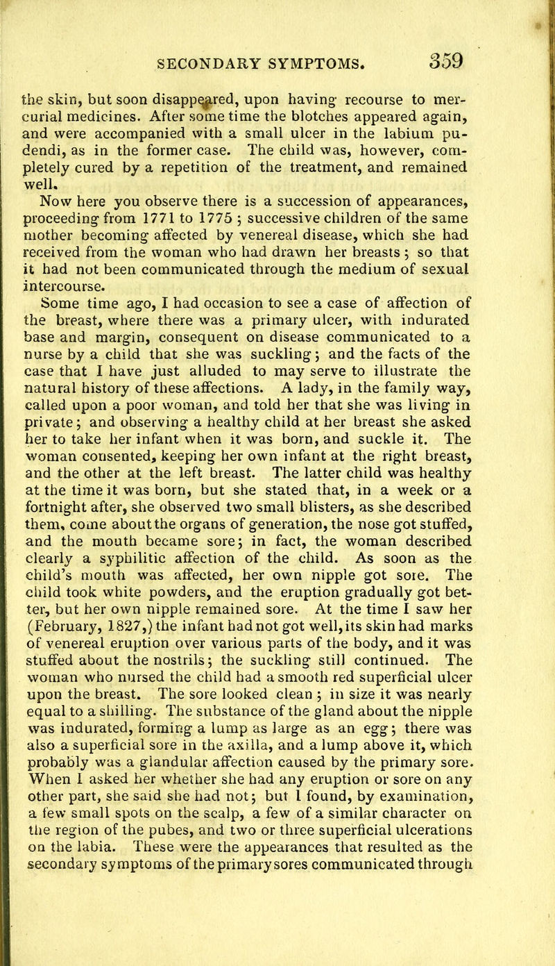 the skin, but soon disappq|,red, upon having- recourse to mer- curial medicines. After some time the blotches appeared again, and were accompanied with a small ulcer in the labium pu- dendi, as in the former case. The child was, however, com- pletely cured by a repetition of the treatment, and remained well. Now here you observe there is a succession of appearances, proceeding from 1771 to 1775 j successive children of the same mother becoming affected by venereal disease, which she had received from the woman who had drawn her breasts ; so that it had not been communicated through the medium of sexual intercourse. Some time ago, I had occasion to see a case of affection of the breast, where there was a primary ulcer, with indurated base and margin, consequent on disease communicated to a nurse by a child that she was suckling; and the facts of the case that I have just alluded to may serve to illustrate the natural history of these affections. A lady, in the family way, called upon a poor woman, and told her that she was living in private; and observing a healthy child at her breast she asked her to take her infant when it was born, and suckle it. The woman consented, keeping her own infant at the right breast, and the other at the left breast. The latter child was healthy at the time it was born, but she stated that, in a week or a fortnight after, she observed two small blisters, as she described them, come about the organs of generation, the nose got stuffed, and the mouth became sore; in fact, the woman described clearly a syphilitic affection of the child. As soon as the child’s mouth was affected, her own nipple got sore. The child took white powders, and the eruption gradually got bet- ter, but her own nipple remained sore. At the time I saw her (February, 1827,) the infant had not got well, its skin had marks of venereal eruption over various parts of the body, and it was stuffed about the nostrils; the suckling still continued. The woman who nursed the child had a smooth red superficial ulcer upon the breast. The sore looked clean ; in size it was nearly equal to a shilling. The substance of the gland about the nipple was indurated, forming a lump as large as an egg; there was also a superficial sore in the axilla, and a lump above it, which probably was a glandular affection caused by the primary sore. When 1 asked her whether she had any eruption or sore on any other part, she said she had not; but I found, by examination, a few small spots on the scalp, a few of a similar character on the region of the pubes, and two or three superficial ulcerations on the labia. These were the appearances that resulted as the secondary symptoms of the primary sores communicated through