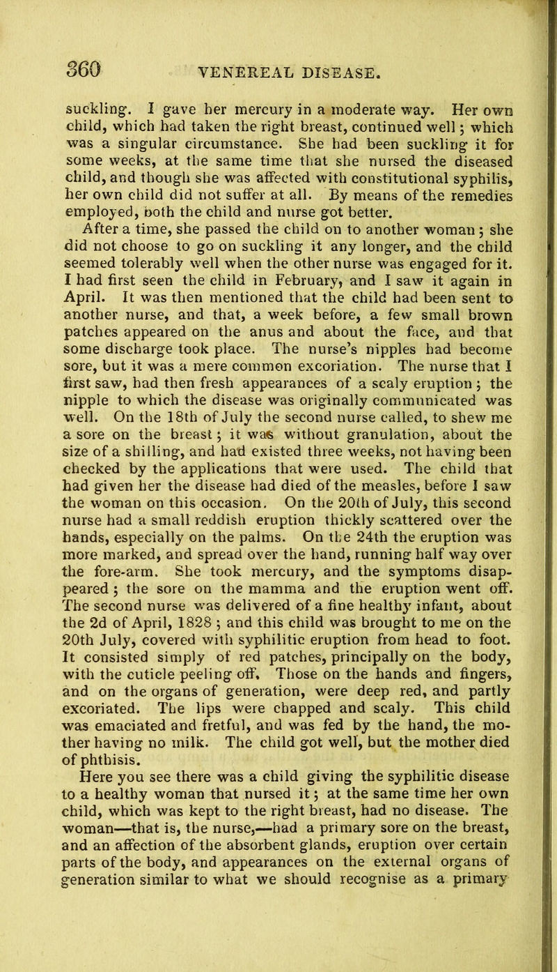 suckling. I gave her mercury in a moderate way. Her own child, which had taken the right breast, continued well; which was a singular circumstance. She had been suckling it for some weeks, at the same time that she nursed the diseased child, and though she was affected with constitutional syphilis, her own child did not suffer at all. By means of the remedies employed, both the child and nurse got better. After a time, she passed the child on to another woman, she did not choose to go on suckling it any longer, and the child seemed tolerably well when the other nurse was engaged for it. I had first seen the child in February, and I saw it again in April. It was then mentioned that the child had been sent to another nurse, and that, a week before, a few small brown patches appeared on the anus and about the face, and that some discharge took place. The nurse’s nipples had become sore, but it was a mere common excoriation. The nurse that I first saw, had then fresh appearances of a scaly eruption 5 the nipple to which the disease was originally communicated was well. On the 18th of July the second nurse called, to shew me a sore on the breast; it was w'ithout granulation, about the size of a shilling, and had existed three weeks, not having been checked by the applications that were used. The child that had given her the disease had died of the measles, before 1 saw the woman on this occasion. On the 20(h of July, this second nurse had a small reddish eruption thickly scattered over the hands, especially on the palms. On tfe 24th the eruption was more marked, and spread over the hand, running half way over the fore-arm. She took mercury, and the symptoms disap- peared ; the sore on the mamma and the eruption went off. The second nurse was delivered of a line healthy infant, about the 2d of April, 1828 ; and this child was brought to me on the 20th July, covered with syphilitic eruption from head to foot. It consisted simply of red patches, principally on the body, with the cuticle peeling off. Those on the hands and fingers, and on the organs of generation, were deep red, and partly excoriated. The lips were chapped and scaly. This child was emaciated and fretful, and was fed by the hand, the mo- ther having no milk. The child got well, but the mothei^ died of phthisis. Here you see there was a child giving the syphilitic disease to a healthy woman that nursed it; at the same time her own child, which was kept to the right breast, had no disease. The woman—that is, the nurse,—had a primary sore on the breast, and an affection of the absorbent glands, eruption over certain parts of the body, and appearances on the external organs of generation similar to what we should recognise as a primary