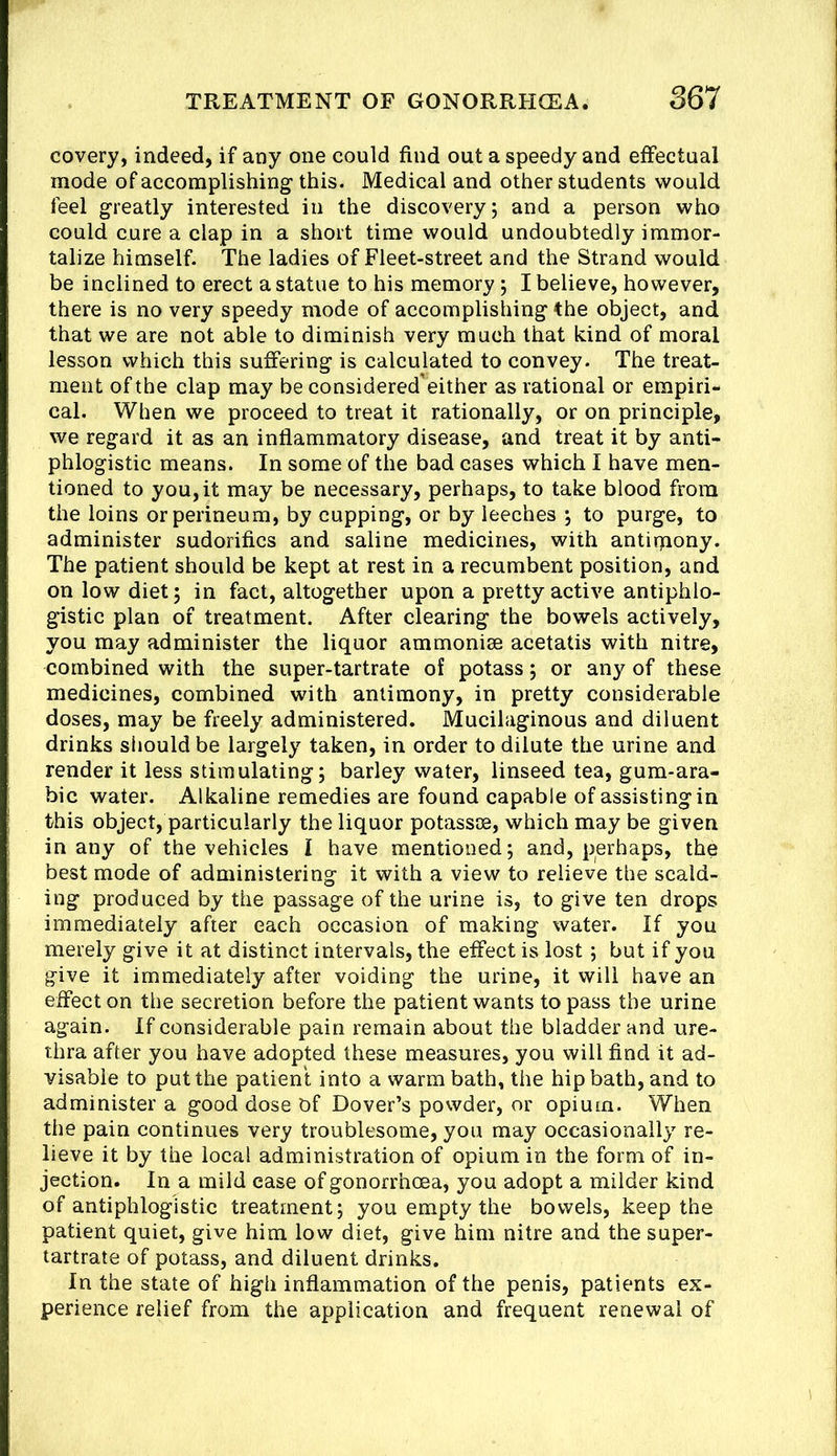 covery, indeed, if any one could find out a speedy and effectual mode of accomplishing this. Medical and other students would feel greatly interested in the discovery; and a person who could cure a clap in a short time would undoubtedly immor- talize himself. The ladies of Fleet-street and the Strand would be inclined to erect a statue to his memory; I believe, however, there is no very speedy mode of accomplishing the object, and that we are not able to diminish very much that kind of moral lesson which this suffering is calculated to convey. The treat- ment of the clap may be considered'either as rational or empiri- cal. When we proceed to treat it rationally, or on principle, we regard it as an inflammatory disease, and treat it by anti- phlogistic means. In some of the bad cases which I have men- tioned to you, it may be necessary, perhaps, to take blood from the loins or perineum, by cupping, or by leeches ; to purge, to administer sudorifics and saline medicines, with antipiony. The patient should be kept at rest in a recumbent position, and on low diet; in fact, altogether upon a pretty active antiphlo- gistic plan of treatment. After clearing the bowels actively, you may administer the liquor ammonise acetatis with nitre, combined with the super-tartrate of potass; or any of these medicines, combined with antimony, in pretty considerable doses, may be freely administered. Mucilaginous and diluent drinks should be largely taken, in order to dilute the urine and render it less stimulating; barley water, linseed tea, gum-ara- bic water. Alkaline remedies are found capable of assisting in this object, particularly the liquor potasste, which may be given in any of the vehicles I have mentioned; and, perhaps, the best mode of administering it with a view to relieve the scald- ing produced by the passage of the urine is, to give ten drops immediately after each occasion of making water. If you merely give it at distinct intervals, the effect is lost; but if you give it immediately after voiding the urine, it will have an effect on the secretion before the patient wants to pass the urine again. If considerable pain remain about the bladder and ure- thra after you have adopted these measures, you will find it ad- visable to put the patient into a warm bath, the hip bath, and to administer a good dose Of Dover’s powder, or opium. When the pain continues very troublesome, you may occasionally re- lieve it by the local administration of opium in the form of in- jection. In a mild case of gonorrhoea, you adopt a milder kind of antiphlogistic treatment; you empty the bowels, keep the patient quiet, give him low diet, give him nitre and the super- tartrate of potass, and diluent drinks. In the state of high inflammation of the penis, patients ex- perience relief from the application and frequent renewal of