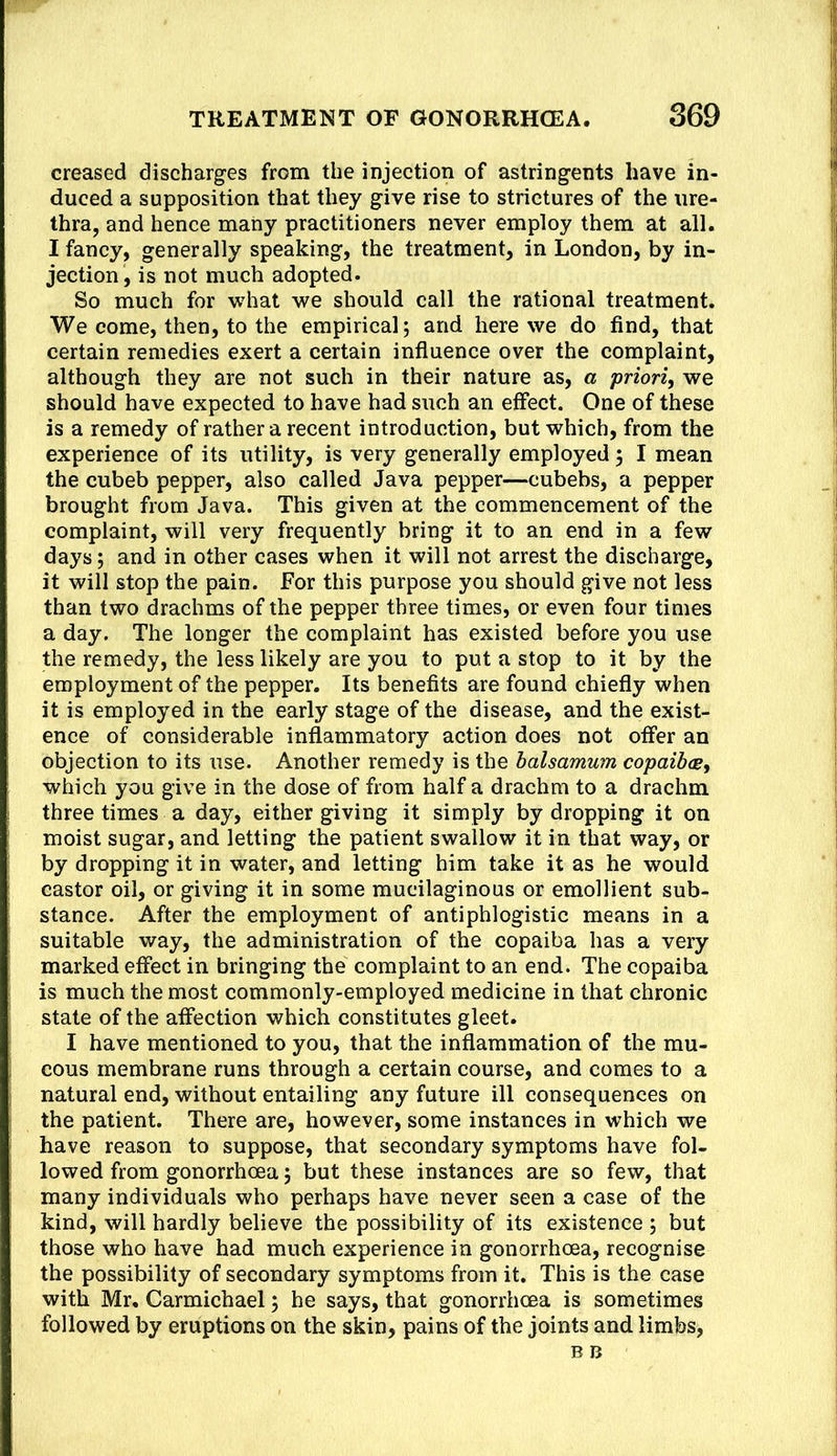 creased discharges from the injection of astringents have in- duced a supposition that they give rise to strictures of the ure- thra, and hence many practitioners never employ them at all. I fancy, generally speaking, the treatment, in London, by in- jection, is not much adopted. So much for what we should call the rational treatment. We come, then, to the empirical; and here we do find, that certain remedies exert a certain influence over the complaint, although they are not such in their nature as, a priori, we should have expected to have had such an effect. One of these is a remedy of rather a recent introduction, but which, from the experience of its utility, is very generally employed; I mean the cubeb pepper, also called Java pepper—cubebs, a pepper brought from Java. This given at the commencement of the complaint, will very frequently bring it to an end in a few days; and in other cases when it will not arrest the discharge, it will stop the pain. For this purpose you should give not less than two drachms of the pepper three times, or even four times a day. The longer the complaint has existed before you use the remedy, the less likely are you to put a stop to it by the employment of the pepper. Its benefits are found chiefly when it is employed in the early stage of the disease, and the exist- ence of considerable inflammatory action does not offer an objection to its use. Another remedy is the halsamum copaib(g, which you give in the dose of from half a drachm to a drachm three times a day, either giving it simply by dropping it on moist sugar, and letting the patient swallow it in that way, or by dropping it in water, and letting him take it as he would castor oil, or giving it in some mucilaginous or emollient sub- stance. After the employment of antiphlogistic means in a suitable way, the administration of the copaiba has a very marked effect in bringing the complaint to an end. The copaiba is much the most commonly-employed medicine in that chronic state of the affection which constitutes gleet. I have mentioned to you, that the inflammation of the mu- cous membrane runs through a certain course, and comes to a natural end, without entailing any future ill consequences on the patient. There are, however, some instances in which we have reason to suppose, that secondary symptoms have fol- lowed from gonorrhoea; but these instances are so few, that many individuals who perhaps have never seen a case of the kind, will hardly believe the possibility of its existence ; but those who have had much experience in gonorrhoea, recognise the possibility of secondary symptoms from it. This is the case with Mr, Carmichael; he says, that gonorrhoea is sometimes followed by eruptions on the skin, pains of the joints and limbs.