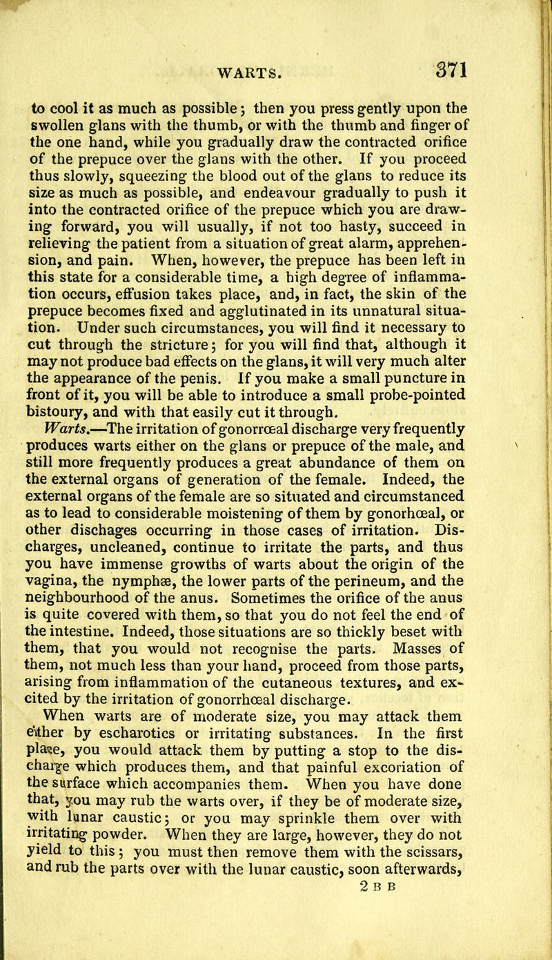 to cool it as much as possible; then you press gently upon the swollen glans with the thumb, or with the thumb and finger of the one hand, while you gradually draw the contracted orifice of the prepuce over the glans with the other. If you proceed thus slowly, squeezing the blood out of the glans to reduce its size as much as possible, and endeavour gradually to push it into the contracted orifice of the prepuce which you are draw- ing forward, you will usually, if not too hasty, succeed in relieving the patient from a situation of great alarm, apprehen- sion, and pain. When, however, the prepuce has been left in this state for a considerable time, a high degree of inflamma- tion occurs, effusion takes place, and, in fact, the skin of the prepuce becomes fixed and agglutinated in its unnatural situa- tion. Under such circumstances, you will find it necessary to cut through the stricture; for you will find that, although it may not produce bad effects on the glans, it will very much alter the appearance of the penis. If you make a small puncture in front of it, you will be able to introduce a small probe-pointed bistoury, and with that easily cut it through. Warts,—^The irritation of gonorrceal discharge very frequently produces warts either on the glans or prepuce of the male, and still more frequently produces a great abundance of them on the external organs of generation of the female. Indeed, the external organs of the female are so situated and circumstanced as to lead to considerable moistening of them by gonorhoeal, or other dischages occurring in those cases of irritation. Dis- charges, uncleaned, continue to irritate the parts, and thus you have immense growths of warts about the origin of the vagina, the nymphse, the lower parts of the perineum, and the neighbourhood of the anus. Sometimes the orifice of the anus is quite covered with them, so that you do not feel the end of the intestine. Indeed, those situations are so thickly beset with them, that you would not recognise the parts. Masses of them, not much less than your hand, proceed from those parts, arising from inflammation of the cutaneous textures, and ex- cited by the irritation of gonorrhoeal discharge. When warts are of moderate size, you may attack them Either by escharotics or irritating substances. In the first plase, you would attack them by putting a stop to the dis- chai-ge which produces them, and that painful excoriation of the surface which accompanies them. When you have done that, you may rub the warts over, if they be of moderate size, with lunar caustic; or you may sprinkle them over with irritating powder. When they are large, however, they do not yield to this; you must then remove them with the scissars, and rub the parts over with the lunar caustic, soon afterwards, 2 B B