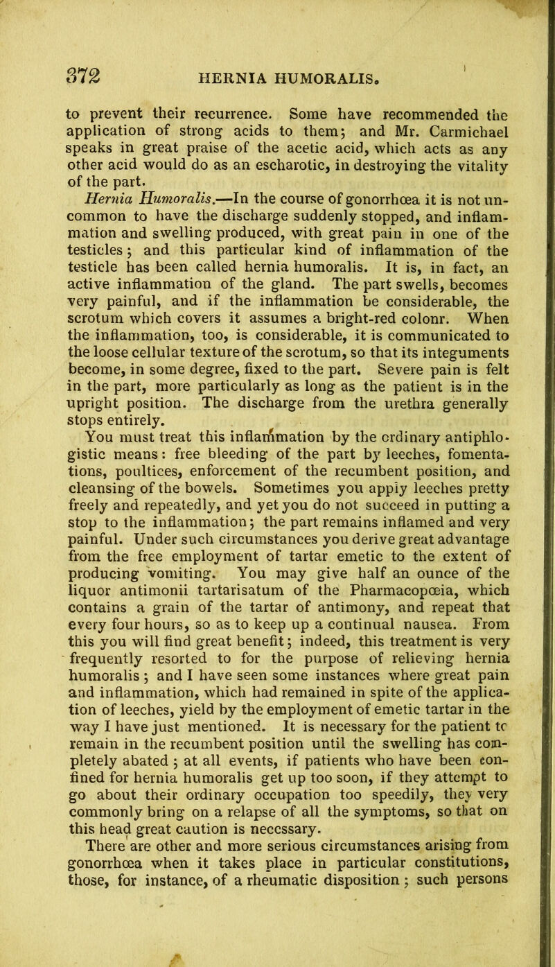 to prevent their recurrence. Some have recommended the application of strong acids to them; and Mr. Carmichael speaks in great praise of the acetic acid, which acts as any other acid would do as an escharotic, in destroying the vitality of the part. Hernia Humoralis.—In the course of gonorrhoea it is not un- common to have the discharge suddenly stopped, and inflam- mation and swelling produced, with great pain in one of the testicles; and this particular kind of inflammation of the testicle has been called hernia humoralis. It is, in fact, an active inflammation of the gland. The part swells, becomes very painful, and if the inflammation be considerable, the scrotum which covers it assumes a bright-red colour. When the inflammation, too, is considerable, it is communicated to the loose cellular texture of the scrotum, so that its integuments become, in some degree, flxed to the part. Severe pain is felt in the part, more particularly as long as the patient is in the upright position. The discharge from the urethra generally stops entirely. You must treat this inflan^mation by the ordinary antiphlo- gistic means: free bleeding of the part b} leeches, fomenta- tions, poultices, enforcement of the recumbent position, and cleansing of the bowels. Sometimes you apply leeches pretty freely and repeatedly, and yet you do not succeed in putting a stop to the inflammation; the part remains inflamed and very painful. Under such circumstances you derive great advantage from the free employment of tartar emetic to the extent of producing vomiting. You may give half an ounce of the liquor antimonii tartarisatum of the Pharmacopoeia, which contains a grain of the tartar of antimony, and repeat that every four hours, so as to keep up a continual nausea. From this you will And great benefit; indeed, this treatment is very frequently resorted to for the purpose of relieving hernia humoralis ; and I have seen some instances where great pain and inflammation, which had remained in spite of the applica- tion of leeches, yield by the employment of emetic tartar in the way I have just mentioned. It is necessary for the patient tc remain in the recumbent position until the swelling has com- pletely abated ; at all events, if patients who have been con- fined for hernia humoralis get up too soon, if they attempt to go about their ordinary occupation too speedily, they very commonly bring on a relapse of all the symptoms, so that on this head great caution is necessary. There are other and more serious circumstances arising from gonorrhoea when it takes place in particular constitutions, those, for instance, of a rheumatic disposition; such persons