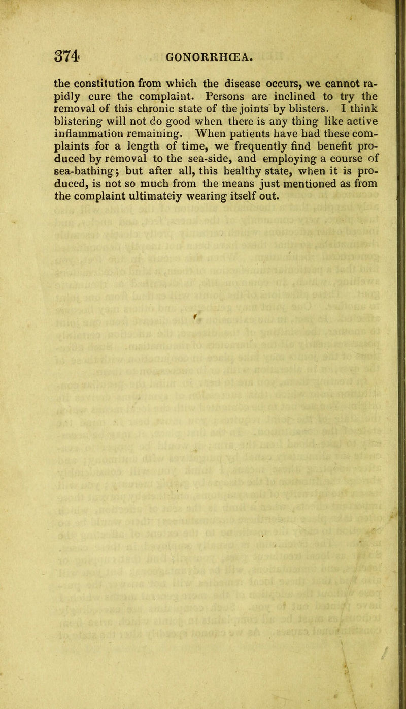 the constitution from which the disease occurs, we cannot ra- pidly cure the complaint. Persons are inclined to try the removal of this chronic state of the joints by blisters. I think blistering will not do good when there is any thing like active inflammation remaining. When patients have had these com- plaints for a length of time, we frequently find benefit pro- duced by removal to the sea-side, and employing a course of sea-bathing j but after all, this healthy state, when it is pro- duced, is not so much from the means just mentioned as from the complaint ultimateiy wearing itself out.