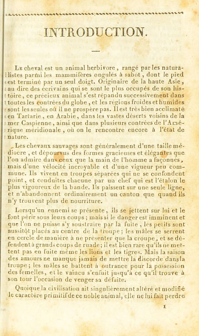 INTRODUCTION. Le cheval est un animal herbivore , rangé par les naturâ- . listes parmi les mammifères ongulés à sabot, dont le pied est terminé par un seul doigt. Originaire de la haute Asie, au dire des écrivains qui se sont le plus occupés de son his- toire , ce précieux animal s’est répandu successivement dans toutes les contrées du globe , et les régions froides et humides • sont les seules où il ne prospèrepas. 11 est trèsbien acclimaté i en Tartarie , en Arabie, dans les vastes déserts voisins de la i mer Caspienne, ainsi que dans plusieurs contrées de l’Amé- rique méridionale , où on le rencontre encore à l’état de nature. „ Les chevaux sauvages sont généralement d’nne taille mé- diocre , et dépourvus des formes gracieuses et élégantes que l’on admire dans ceux que la main de l’homme a façonnés, mais d’une vélocité incroyable et d’une vigueur peu com- mune. Us vivent en troupes séparées qui ne se confondent point, et conduites chacune par un chef qui est l’étalon le plus vigoureux de la bande. Ils paissent sur une seule ligne, et n’abandonnent ordinairement un canton que quand ils n’y trouvent plus de nourriture. Lorsqu’un ennemi se présente, ils se jettent sur lui et le font périr sous leurs coups; mais si le danger est imminent et que Ton ne puisse s’y soustraire par la fuite , les pet ils sont aussitôt placés au centre de la troupe ; les males se serrent en cercle de manière à ne présenter que la croupe, et se dé- fendent à grands coups de ruade; il est bien rare qu’ils ne met- tent pas en fuite même les lions et les tigres. Mais la saison des amours ne manque jamais de mettre la discorde dansla troupe; les mâles se battent à outrance pour la possession des femelles, elle vaincu s’enfuit jusqu’à ce qa’il trouve à son tour l’occasion de venger sa défaites Quoique la civilisation ait singulièrement altéré et modifié le caractère primitif de ce noble animal, elle ne lui fait perdre