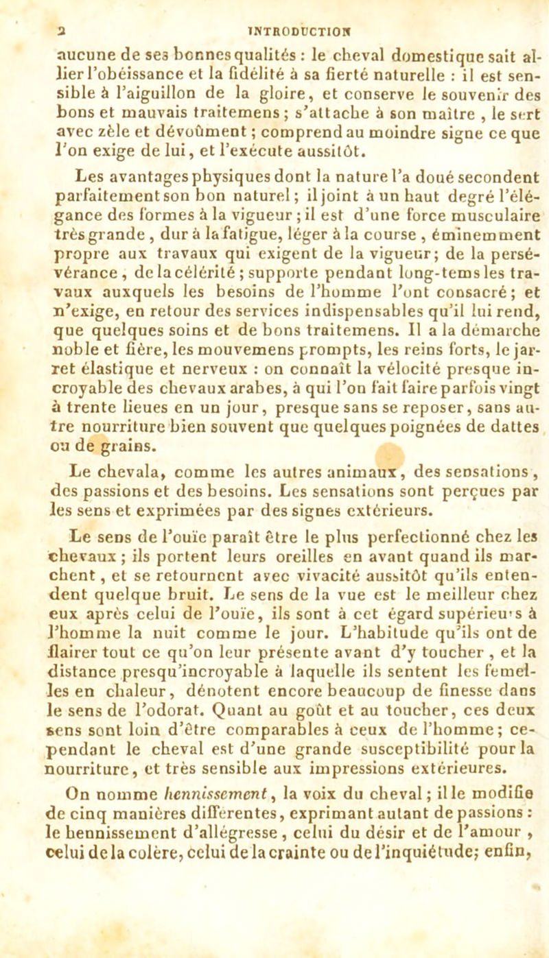 aucune de se3 bonnes qualités : le cheval domestique sait al- lier l’obéissance et la fidélité à sa fierté naturelle : il est sen- sible à l’aiguillon de la gloire, et conserve le souvenir des bons et mauvais traitemens ; s’attache à son maître , le sert avec zèle et dévoûment ; comprend au moindre signe ce que l’on exige de lui, et l’exécute aussitôt. Les avantages physiques dont la nature l’a doué secondent parfaitement son bon naturel; iljoint à un haut degré l’élé- gance des formes à la vigueur ; il est d’une force musculaire très grande, dura la fatigue, léger à la course, éminemment propre aux travaux qui exigent de la vigueur; de la persé- vérance, de la célérité ; supporte pendant long-tems les tra- vaux auxquels les besoins de l’homme l’ont consacré ; et n’exige, en retour des services indispensables qu’il lui rend, que quelques soins et de bons traitemens. Il a la démarche noble et fière, les mouvemens prompts, les reins forts, le jar- ret élastique et nerveux : on connaît la vélocité presque in- croyable des chevaux arabes, à qui l’on fait faire parfois vingt à trente lieues en un jour, presque sans se reposer, sans au- tre nourriture bien souvent que quelques poignées de dattes ou de grains. Le chevala, comme les autres animaux, des sensations , des passions et des besoins. Les sensations sont perçues par les sens et exprimées par des signes extérieurs. Le sens de l’ouïe paraît être le plus perfectionné chez les chevaux; ils portent leurs oreilles en avant quand ils mar- chent, et se retournent avec vivacité aussitôt qu’ils enten- dent quelque bruit. Le sens de la vue est le meilleur chez eux après celui de l’ouïe, ils sont à cet égard supérieur à l’homme la nuit comme le jour. L’habitude qu’ils ont de flairer tout ce qu’on leur présente avant d’y toucher , et la distance presqu’incroyable à laquelle ils sentent les femel- les en chaleur, dénotent encore beaucoup de finesse dans le sens de l’odorat. Quant au goût et au toucher, ces deux sens sont loin d’être comparables à ceux de l’homme; ce- pendant le cheval est d’une grande susceptibilité pour la nourriture, et très sensible aux impressions extérieures. On nomme hennissement, la voix du cheval ; il le modifie de cinq manières différentes, exprimant autant dépassions : le hennissement d’allégresse , celui du désir et de l’amour , celui de la colère, celui de la crainte ou de l’inquiétude; enfin,