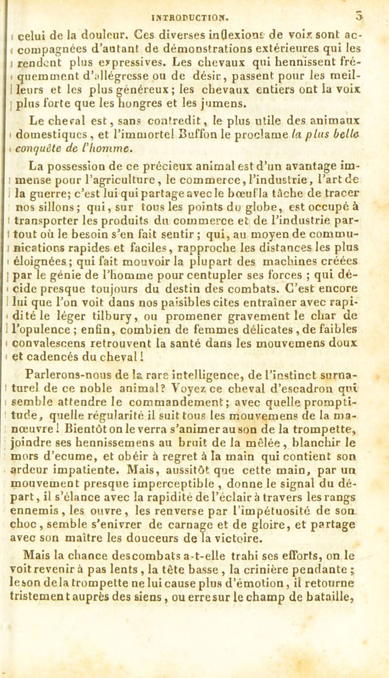 i celui de la douleur. Ces diverses inflexions de voix sont ac- < compagnées d’autant de démonstrations extérieures qui les i rendent plus expressives. Les chevaux qui hennissent fré- quemment d’allégresse ou de désir, passent pour les meil- 1 leurs et les plus généreux ; les chevaux entiers ont la voix ] plus forte que les hongres et les jumens. Le cheval est, sans contredit, le plus utile des animaux i domestiques, et l’immortel Buffon le proclame la plus belle i conquête de l’homme. La possession de ce précieux animal est d’un avantage irn- i rnense pour l’agriculture, le commerce,l’industrie, l’art de la guerre; c’est lui qui partage avec le bœuf la tâche de tracer nos sillons; qui, sur tous les points do globe, est occupé à i transporter les produits du commerce et de l’industrie par- t tout où le besoin s’en fait sentir ; qui, au moyen de commu- i nications rapides et faciles, rapproche les distances les plus éloignées; qui fait mouvoir la plupart des machines créées | par le génie de l’homme pour centupler ses forces ; qui dé- cide presque toujours du destin des combats. C’est encore lui que l’on voit dans nos paisibles cites entraîner avec rapi- dité le léger tilbury, ou promener gravement le char de l’opulence; enfin, combien de femmes délicates, de faibles convalescens retrouvent la santé dans les mouvemens doux et cadencés du cheval I Parlerons-nous de la rare intelligence, de l’instinct surna- turel de ce Doble animal? Voyez ce cheval d’escadron qui semble attendre le commandement; avec quelle prompti- tude, quelle régularité il suit tous les mouvemens de la ma- nœuvre ! Bientôt on le verra s’animer au son de la trompette, joindre ses hennissemens au bruit de la mêlée, blanchir le mors d’ecume, et obéir à regret à la main qui contient son ardeur impatiente. Mais, aussitôt que cette main, par un mouvement presque imperceptible , donne le signal du dé- part , il s’élance avec la rapidité de l’éclair à travers les rangs ennemis, les ouvre, les renverse par l’impétuosité de son choc, semble s’enivrer de carnage et de gloire, et partage avec son maître les douceurs de la victoire. Mais la chance descombats a-t-elle trahi scs efforts, on le voit revenir à pas lents , la tête basse, la crinière pendante ; leson delà trompette ne lui cause plus d’émotion, il retourne tristement auprès des siens, ou erre sur le champ de bataille,
