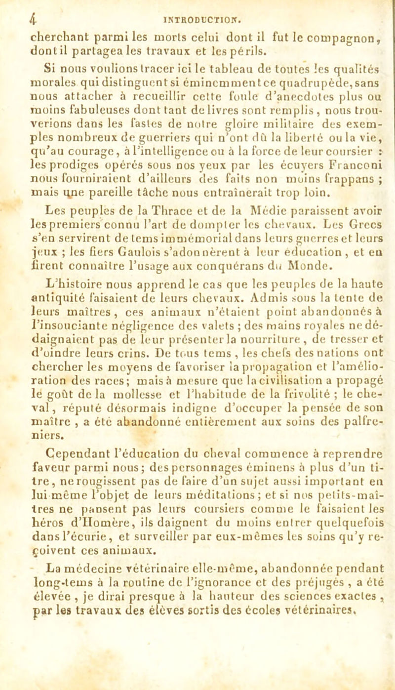 cherchant parmi les morts celui dont il fut le compagnon, dont il partagea les travaux et les périls. Si nous voulions tracer ici le tableau de toutes les qualités morales qui distinguent si éminemment ce quadrupède,sans nous attacher à recueillir cette foule d’anecdotes plus ou moins fabuleuses dont tant de livres sont remplis , nous trou- verions dans les fastes de notre gloire militaire des exem- ples nombreux de guerriers qui n’ont dû la liberté ou la vie, qu’au courage, à l’intelligence ou à la force de leur coursier : les prodiges opérés sous nos yeux par les écuyers Franconi nous fourniraient d’ailleurs des faits non moins frappons ; mais qne pareille tâche nous entraînerait trop loin. Les peuples de la Thrace et de la Médie paraissent avoir les premiers connu l’art de dompter les chevaux. Les Grecs s’en servirent de lems immémorial dans leurs guerres et leurs jeux ; les fiers Gaulois s’adonnèrent à leur éducation , et eu firent connaître l’usage aux conquérons du Monde. L’histoire nous apprend le cas que les peuples de la haute antiquité faisaient de leurs chevaux. Admis sous la lente de leurs maîtres, ces animaux n’étaient point abandonnés à l’insouciante négligence des valets ; des mains royales ne dé- daignaient pas de leur présenter la nourriture, de tresser et d’oindre leurs crins. De tous tems , les chefs des nations ont chercher les moyens de favoriser la propagation et l’amélio- ration des races; mais à mesure que la civilisation a propagé le goût de la mollesse et l’habitude de la frivolité ; le che- val, réputé désormais indigne d’occuper la pensée de son maître , a été abandonné entièrement aux soins des palfre- niers. Cependant l’éducation du cheval commence à reprendre faveur parmi nous; des personnages éminens à plus d’un ti- tre, ne rougissent pas de faire d’un sujet aussi important en lui même l’objet de leurs méditations; et si nos petits-maî- tres ne pansent pas leurs coursiers comme le faisaient les héros d’Homère, ils daignent du moins entrer quelquefois dans l’écurie, et surveiller par eux-mêmes les soins qu’y re- çoivent ces animaux. La médecine vétérinaire elle-même, abandonnée pendant long-tems à la routine de l’ignorance et des préjugés , a été élevée , je dirai presque à la hauteur des sciences exactes , par les travaux des élèves sortis des écoles vétérinaires.