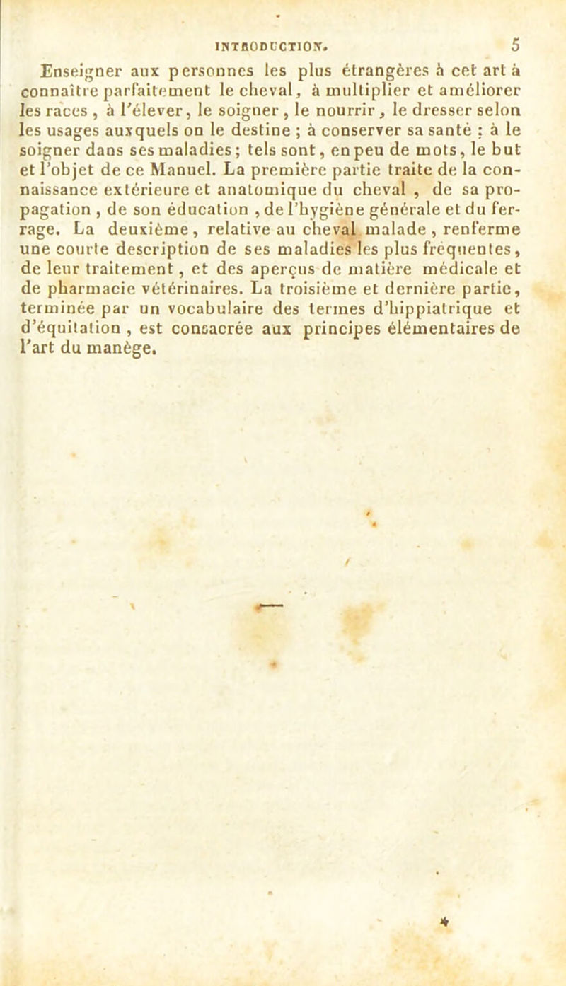 Enseigner aux personnes les plus étrangères à cet art à connaître parfaitement le cheval, à multiplier et améliorer les races , à l'élever, le soigner , le nourrir, le dresser selon les usages auxquels on le destine ; à conserver sa santé : à le soigner dans sesmaladies; tels sont, en peu de mots, le but et l’objet de ce Manuel. La première partie traite de la con- naissance extérieure et anatomique du cheval, de sa pro- pagation , de son éducation , de l’hygiène générale et du fer- rage. La deuxième, relative au cheval malade , renferme une courte description de ses maladies les plus frequentes, de leur traitement, et des aperçus de matière médicale et de pharmacie vétérinaires. La troisième et dernière partie, terminée par un vocabulaire des termes d’hippiatrique et d’équitation , est consacrée aux principes élémentaires de l’art du manège.