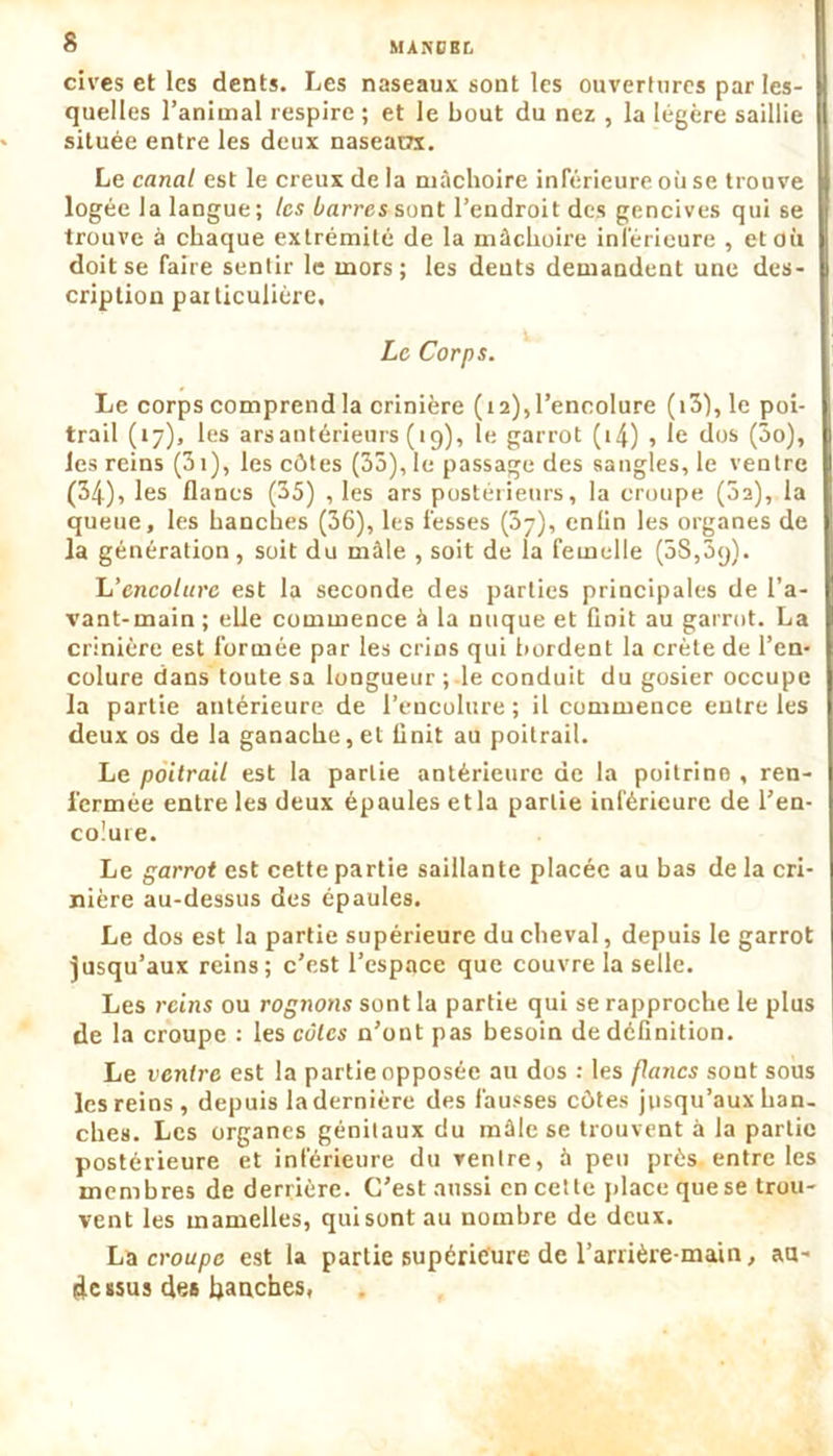 MANDEE. cives et les dents. Les naseaux sont les ouvertures par les- quelles l’animal respire ; et le bout du nez , la légère saillit située entre les deux naseain. Le canal est le creux de la mâchoire inférieure où se trouve logée la langue ; les barres sont l’endroit des gencives qui se trouve à chaque extrémité de la mâchoire inférieure , et où doit se faire sentir le mors; les dents demandent une des- cription paiticulière. Le Corps. Le corps comprend la crinière (12), l’encolure (i3),le poi- trail (17), les arsantérieurs (19), le garrot (i4) , le dos (3o), les reins (31 ), les côtes (35), le passage des sangles, le ventre (34), les flancs (35) , les ars postérieurs, la croupe (3a), la queue, les hanches (36), les fesses (37), enfin les organes de la génération, soit du mâle , soit de ia femelle (SSjâq). L'encolure est la seconde des parties principales de l’a- vant-main ; elle commence à la nuque et finit au garrot. La crinière est formée par les crins qui bordent la crête de l’en- colure dans toute sa longueur ; le conduit du gosier occupe la partie antérieure de l’encolure; il commence entre les deux os de la ganache, et Unit au poitrail. Le poitrail est la partie antérieure de la poitrine , ren- fermée entre les deux épaules et la partie inférieure de l’en- colure. Le garrot est cette partie saillante placée au bas de la cri- nière au-dessus des épaules. Le dos est la partie supérieure du cheval, depuis le garrot jusqu’aux reins; c’est l’espace que couvre la selle. Les reins ou rognons sont la partie qui se rapproche le plus de la croupe : les cotes n’ont pas besoin de définition. Le ventre est la partie opposée au dos : les flancs sont sous les reins , depuis la dernière des fausses côtes jusqu’aux han- ches. Les organes génitaux du mâle se trouvent à la partie postérieure et inférieure du ventre, à peu près entre les membres de derrière. C’est aussi en cette place que se trou- vent les mamelles, qui sont au nombre de deux. La croupe est la partie supérieure de l'arrière-main, au- dessus des hanches,