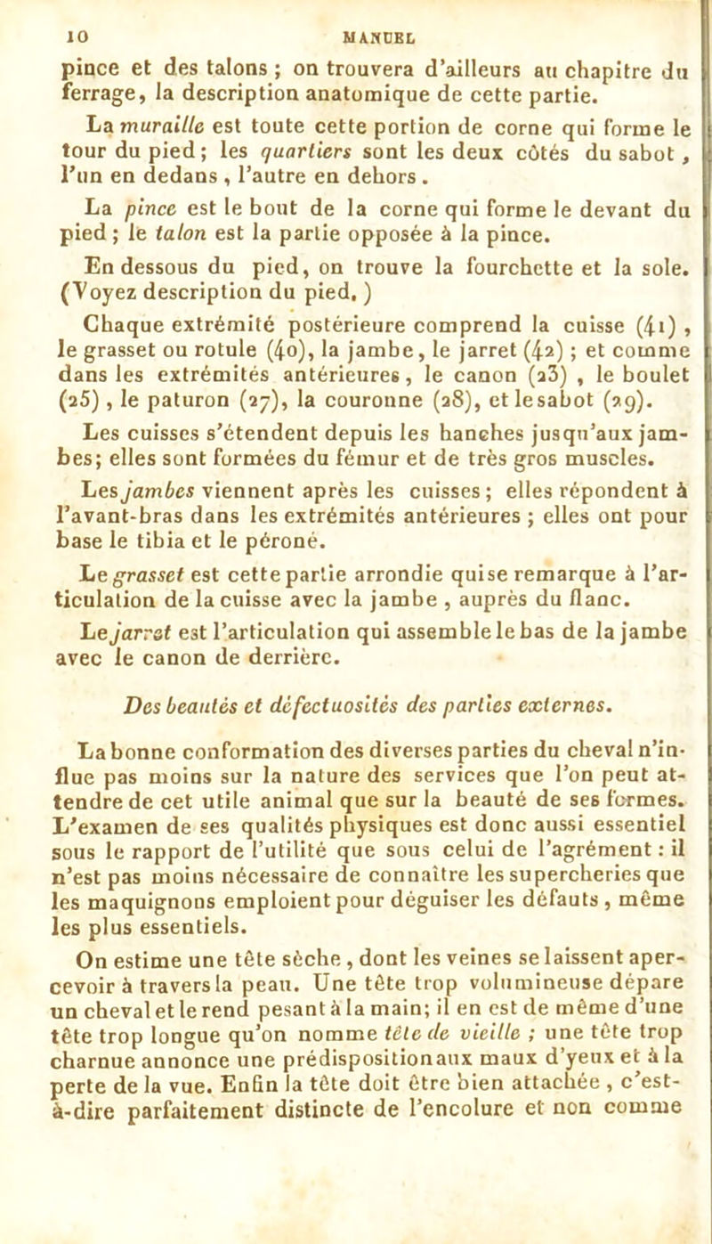 pince et des talons ; on trouvera d’ailleurs au chapitre du ferrage, la description anatomique de cette partie. La muraille est toute cette portion de corne qui forme le tour du pied; les quartiers sont les deux côtés du sabot , l’un en dedans , l’autre en dehors . La pince est le bout de la corne qui forme le devant du pied ; le talon est la partie opposée à la pince. En dessous du pied, on trouve la fourchette et la sole. (Voyez description du pied, ) Chaque extrémité postérieure comprend la cuisse (4i) , le grasset ou rotule (4o), la jambe, le jarret (4z) ; et comme dans les extrémités antérieures, le canon (a3) , le boulet (25), le paturon (27), la couronne (28), etlesabot (99). Les cuisses s’étendent depuis les hanches jusqu’aux jam- bes; elles sont formées du fémur et de très gros muscles. Les jambes viennent après les cuisses; elles répondent à l’avant-bras dans les extrémités antérieures ; elles ont pour base le tibia et le péroné. Le grasset est cette partie arrondie qui se remarque à l’ar- ticulation de la cuisse avec la jambe , auprès du flanc. Le jarret e3t l’articulation qui assemble le bas de la jambe avec le canon de derrière. Des beautés et défectuosités des parties externes. La bonne conformation des diverses parties du cheval n’in- flue pas moins sur la nature des services que l’on peut at- tendre de cet utile animal que sur la beauté de ses formes. L'examen de ses qualités physiques est donc aussi essentiel sous le rapport de l’utilité que sous celui de l’agrément : il n’est pas moins nécessaire de connaître les supercheries que les maquignons emploient pour déguiser les défauts , même les plus essentiels. On estime une tête sèche, dont les veines se laissent aper- cevoir à travers la peau. Une tête trop volumineuse dépare un cheval et le rend pesant à la main; il en est de même d’une tête trop longue qu’on nomme tête de vieille ; une tête trop charnue annonce une prédispositionaux maux d’yeux et à la perte de la vue. Enfin la tête doit être bien attachée , c’est- à-dire parfaitement distincte de l’encolure et non comme