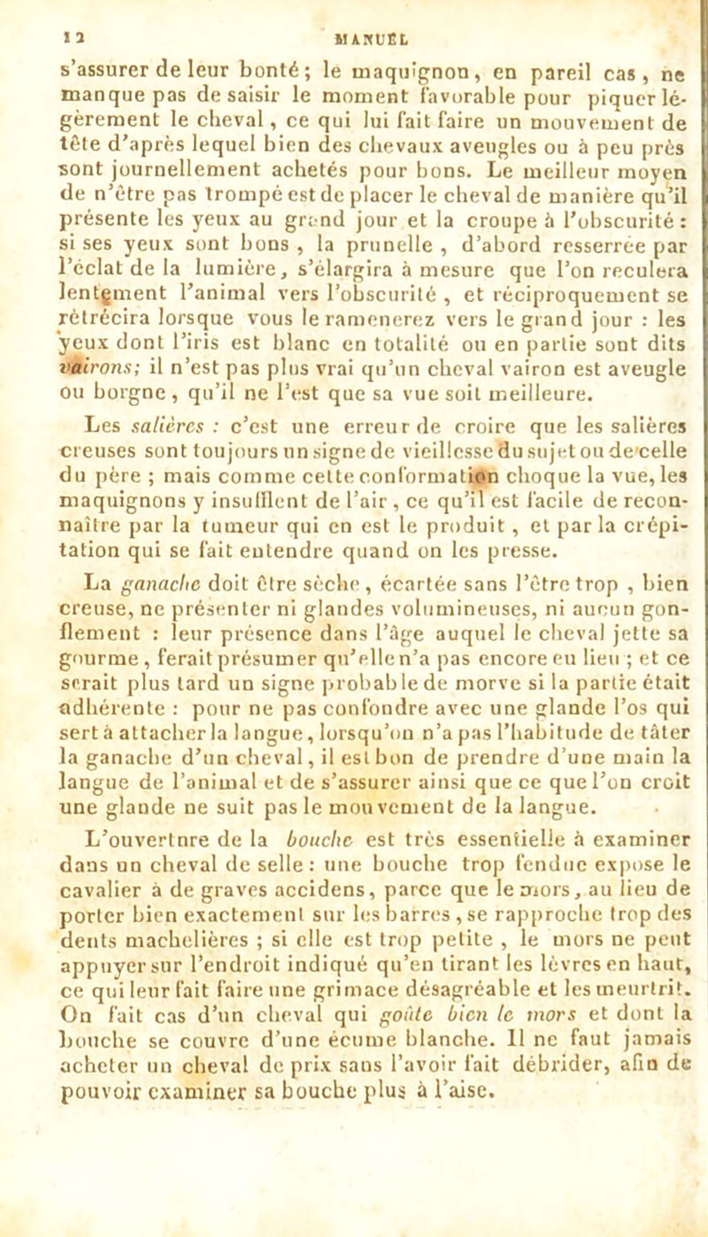 «2 MAKUËL s’assurer de leur bonté; le maquignon, en pareil cas, ne manque pas de saisir le moment favorable pour piquer lé- gèrement le cheval, ce qui lui fait faire un mouvement de tête d’après lequel bien des chevaux aveugles ou à peu près sont journellement achetés pour bons. Le meilleur moyen de n’être pas trompé est de placer le cheval de manière qu’il présente les yeux au grand jour et la croupe à l’obscurité: si ses yeux sont bons , la prunelle , d’abord resserree par l’cclat de la lumière, s’élargira à mesure que l’on reculera lentgment l’animal vers l’obscurité , et réciproquement se rétrécira lorsque vous le ramènerez vers le grand jour : les yeux dont l’iris est blanc en totalité ou en partie sont dits vàirons; il n’est pas plus vrai qu’un cheval vairon est aveugle ou borgne , qu’il ne l’est que sa vue soit meilleure. Les salières : c’est une erreur de croire que les salières creuses sont toujours un signe de vieillesse du sujet ou de'celle du père ; mais comme cette conformation choque la vue, les maquignons y insufflent de l’air , ce qu’il est facile de recon- naître par la tumeur qui en est le produit, et par la crépi- tation qui se fait entendre quand on les presse. La ganache doit être sèche , écartée sans l’être trop , bien creuse, ne présenter ni glandes volumineuses, ni aucun gon- flement : leur présence dans l’âge auquel le cheval jette sa gourme , ferait présumer qu’elle n’a pas encore eu lieu ; et ce serait plus tard un signe probable de morve si la partie était adhérente : pour ne pas confondre avec une glande l’os qui sert à attacher la langue, lorsqu’on n’a pas l’habitude de tâter la ganache d’un cheval, il est bon de prendre d’une main la langue de l’animal et de s’assurer ainsi que ce que l’on croit une glande ne suit pas le mou vcment de la langue. L’ouvertnre de la bouche est très essentielle à examiner dans un cheval de selle: une bouche trop fendue expose le cavalier à de graves accidens, parce que le mors, au lieu de porter bien exactement sur les barres , se rapproche trop des dents machelières ; si elle est trop petite , le mors ne peut appuyer sur l’endroit indiqué qu’en tirant les lèvres en haut, ce qui leur fait faire une grimace désagréable et les meurtrit. On fait cas d’un cheval qui goûte bien le mors et dont la bouche se couvre d’une écume blanche. 11 ne faut jamais acheter un cheval de prix sans l’avoir fait débrider, afin de pouvoir examiner sa bouche plus a l’aise.